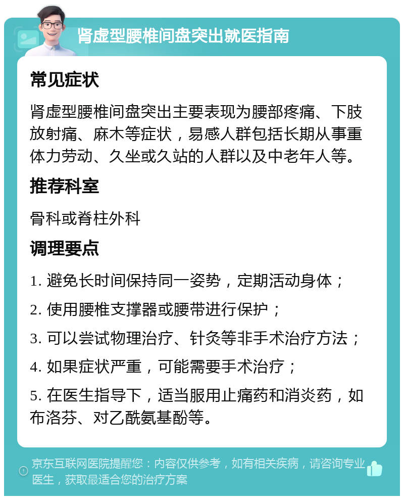 肾虚型腰椎间盘突出就医指南 常见症状 肾虚型腰椎间盘突出主要表现为腰部疼痛、下肢放射痛、麻木等症状，易感人群包括长期从事重体力劳动、久坐或久站的人群以及中老年人等。 推荐科室 骨科或脊柱外科 调理要点 1. 避免长时间保持同一姿势，定期活动身体； 2. 使用腰椎支撑器或腰带进行保护； 3. 可以尝试物理治疗、针灸等非手术治疗方法； 4. 如果症状严重，可能需要手术治疗； 5. 在医生指导下，适当服用止痛药和消炎药，如布洛芬、对乙酰氨基酚等。