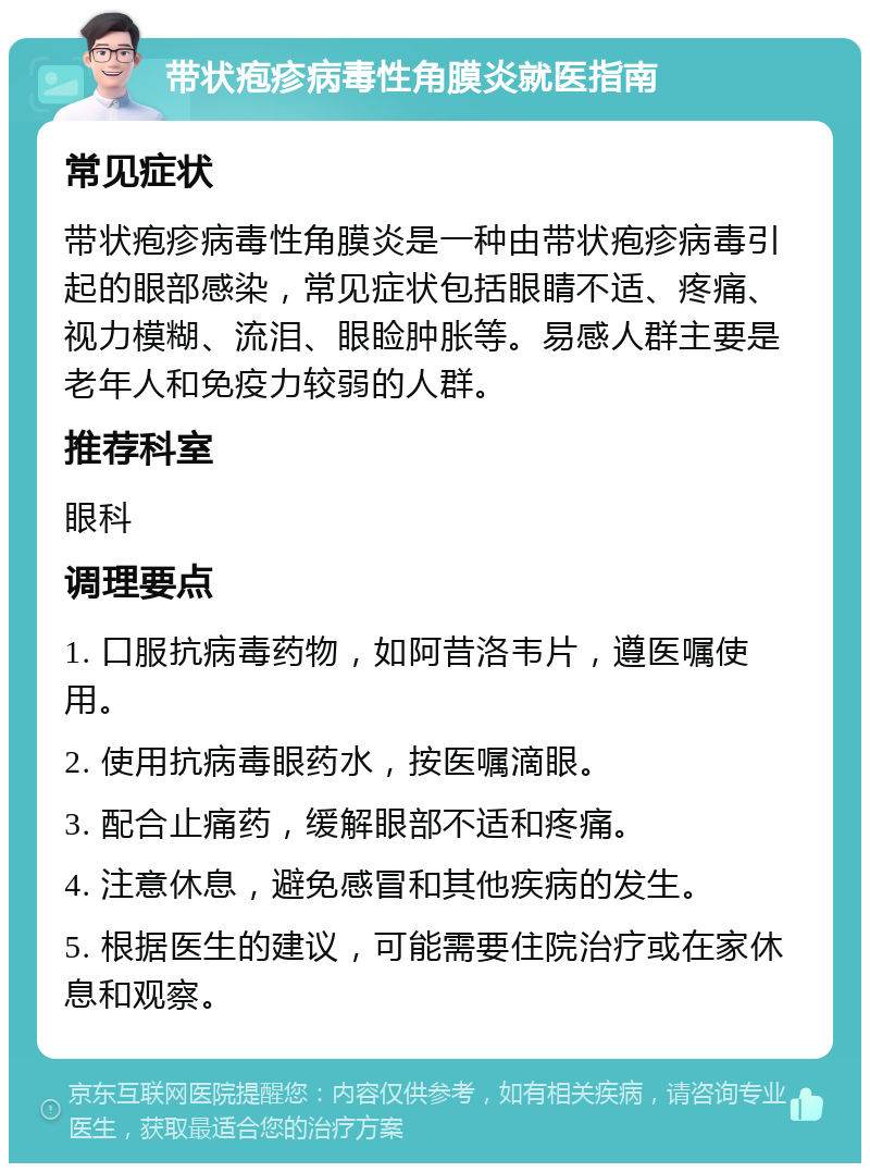 带状疱疹病毒性角膜炎就医指南 常见症状 带状疱疹病毒性角膜炎是一种由带状疱疹病毒引起的眼部感染，常见症状包括眼睛不适、疼痛、视力模糊、流泪、眼睑肿胀等。易感人群主要是老年人和免疫力较弱的人群。 推荐科室 眼科 调理要点 1. 口服抗病毒药物，如阿昔洛韦片，遵医嘱使用。 2. 使用抗病毒眼药水，按医嘱滴眼。 3. 配合止痛药，缓解眼部不适和疼痛。 4. 注意休息，避免感冒和其他疾病的发生。 5. 根据医生的建议，可能需要住院治疗或在家休息和观察。