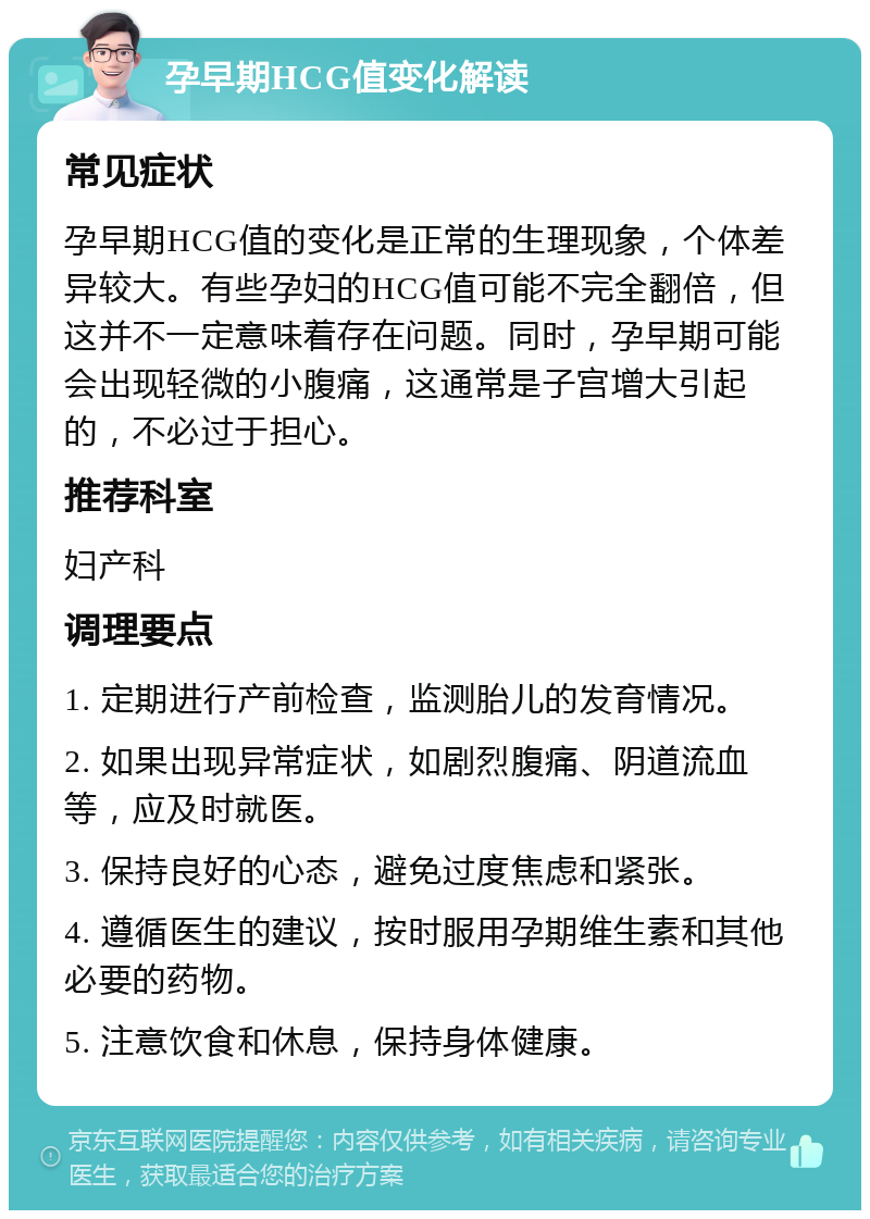 孕早期HCG值变化解读 常见症状 孕早期HCG值的变化是正常的生理现象，个体差异较大。有些孕妇的HCG值可能不完全翻倍，但这并不一定意味着存在问题。同时，孕早期可能会出现轻微的小腹痛，这通常是子宫增大引起的，不必过于担心。 推荐科室 妇产科 调理要点 1. 定期进行产前检查，监测胎儿的发育情况。 2. 如果出现异常症状，如剧烈腹痛、阴道流血等，应及时就医。 3. 保持良好的心态，避免过度焦虑和紧张。 4. 遵循医生的建议，按时服用孕期维生素和其他必要的药物。 5. 注意饮食和休息，保持身体健康。