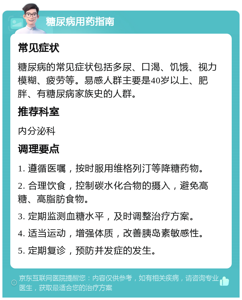 糖尿病用药指南 常见症状 糖尿病的常见症状包括多尿、口渴、饥饿、视力模糊、疲劳等。易感人群主要是40岁以上、肥胖、有糖尿病家族史的人群。 推荐科室 内分泌科 调理要点 1. 遵循医嘱，按时服用维格列汀等降糖药物。 2. 合理饮食，控制碳水化合物的摄入，避免高糖、高脂肪食物。 3. 定期监测血糖水平，及时调整治疗方案。 4. 适当运动，增强体质，改善胰岛素敏感性。 5. 定期复诊，预防并发症的发生。