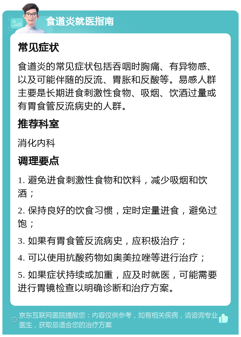 食道炎就医指南 常见症状 食道炎的常见症状包括吞咽时胸痛、有异物感、以及可能伴随的反流、胃胀和反酸等。易感人群主要是长期进食刺激性食物、吸烟、饮酒过量或有胃食管反流病史的人群。 推荐科室 消化内科 调理要点 1. 避免进食刺激性食物和饮料，减少吸烟和饮酒； 2. 保持良好的饮食习惯，定时定量进食，避免过饱； 3. 如果有胃食管反流病史，应积极治疗； 4. 可以使用抗酸药物如奥美拉唑等进行治疗； 5. 如果症状持续或加重，应及时就医，可能需要进行胃镜检查以明确诊断和治疗方案。