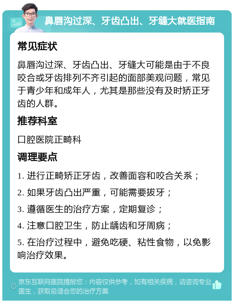 鼻唇沟过深、牙齿凸出、牙缝大就医指南 常见症状 鼻唇沟过深、牙齿凸出、牙缝大可能是由于不良咬合或牙齿排列不齐引起的面部美观问题，常见于青少年和成年人，尤其是那些没有及时矫正牙齿的人群。 推荐科室 口腔医院正畸科 调理要点 1. 进行正畸矫正牙齿，改善面容和咬合关系； 2. 如果牙齿凸出严重，可能需要拔牙； 3. 遵循医生的治疗方案，定期复诊； 4. 注意口腔卫生，防止龋齿和牙周病； 5. 在治疗过程中，避免吃硬、粘性食物，以免影响治疗效果。