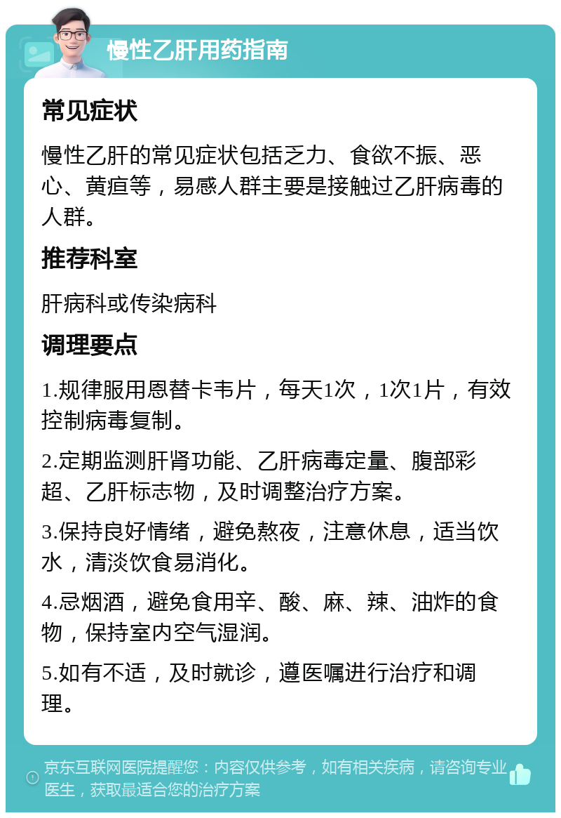 慢性乙肝用药指南 常见症状 慢性乙肝的常见症状包括乏力、食欲不振、恶心、黄疸等，易感人群主要是接触过乙肝病毒的人群。 推荐科室 肝病科或传染病科 调理要点 1.规律服用恩替卡韦片，每天1次，1次1片，有效控制病毒复制。 2.定期监测肝肾功能、乙肝病毒定量、腹部彩超、乙肝标志物，及时调整治疗方案。 3.保持良好情绪，避免熬夜，注意休息，适当饮水，清淡饮食易消化。 4.忌烟酒，避免食用辛、酸、麻、辣、油炸的食物，保持室内空气湿润。 5.如有不适，及时就诊，遵医嘱进行治疗和调理。