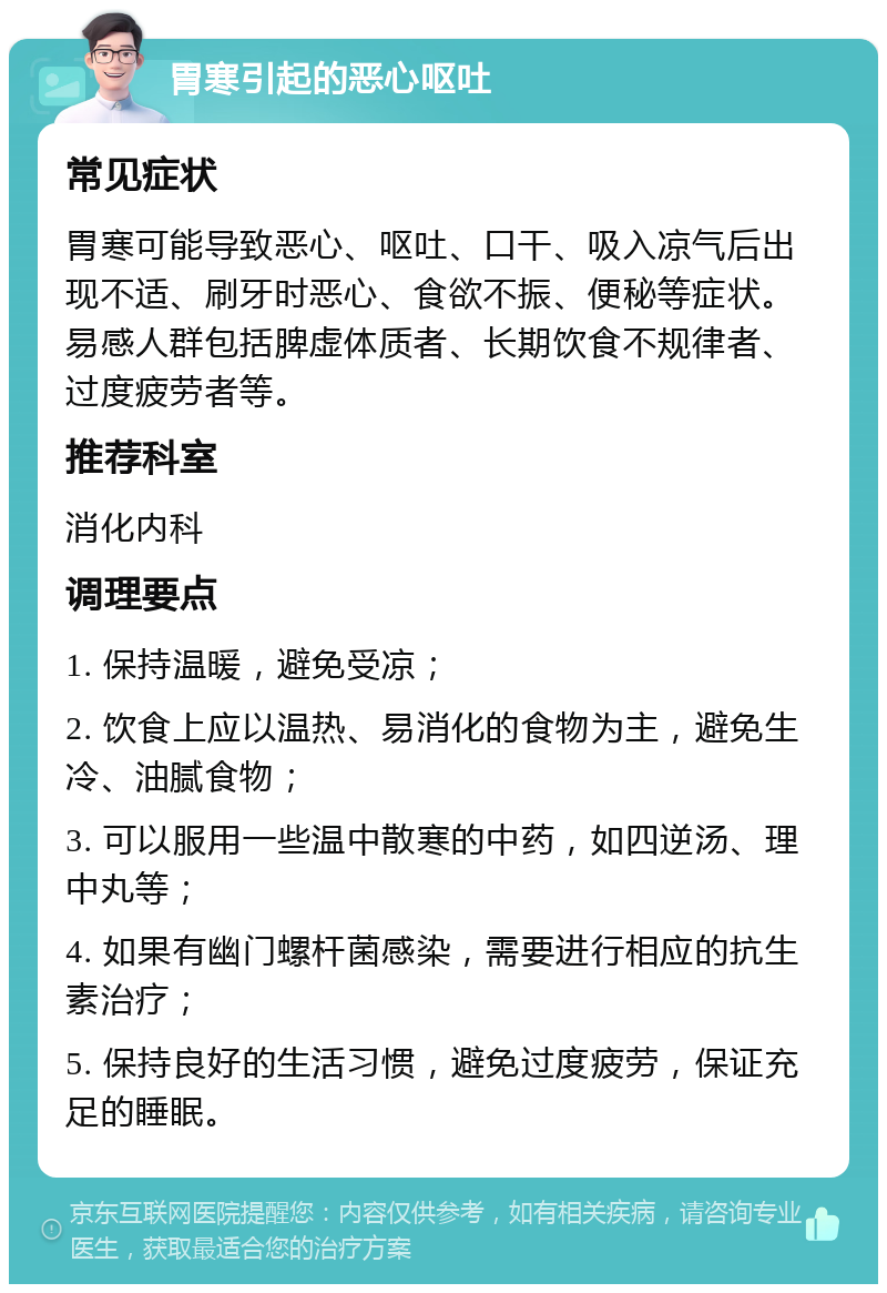 胃寒引起的恶心呕吐 常见症状 胃寒可能导致恶心、呕吐、口干、吸入凉气后出现不适、刷牙时恶心、食欲不振、便秘等症状。易感人群包括脾虚体质者、长期饮食不规律者、过度疲劳者等。 推荐科室 消化内科 调理要点 1. 保持温暖，避免受凉； 2. 饮食上应以温热、易消化的食物为主，避免生冷、油腻食物； 3. 可以服用一些温中散寒的中药，如四逆汤、理中丸等； 4. 如果有幽门螺杆菌感染，需要进行相应的抗生素治疗； 5. 保持良好的生活习惯，避免过度疲劳，保证充足的睡眠。