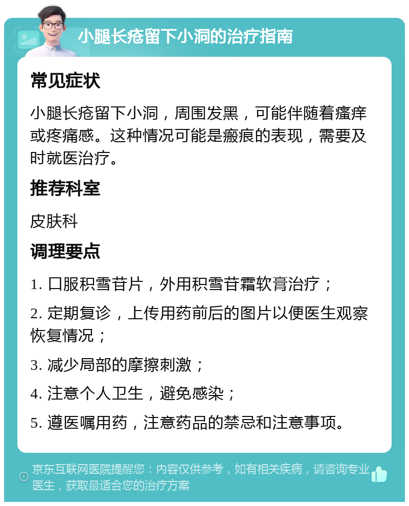 小腿长疮留下小洞的治疗指南 常见症状 小腿长疮留下小洞，周围发黑，可能伴随着瘙痒或疼痛感。这种情况可能是瘢痕的表现，需要及时就医治疗。 推荐科室 皮肤科 调理要点 1. 口服积雪苷片，外用积雪苷霜软膏治疗； 2. 定期复诊，上传用药前后的图片以便医生观察恢复情况； 3. 减少局部的摩擦刺激； 4. 注意个人卫生，避免感染； 5. 遵医嘱用药，注意药品的禁忌和注意事项。