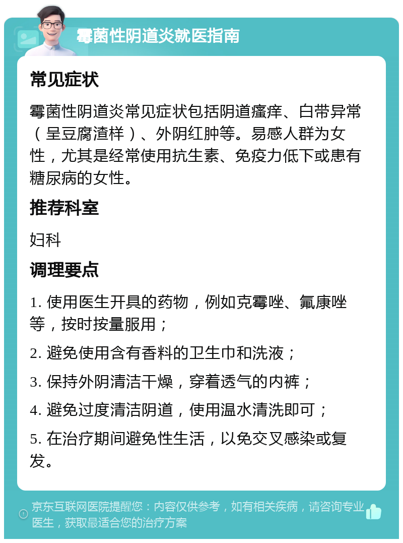 霉菌性阴道炎就医指南 常见症状 霉菌性阴道炎常见症状包括阴道瘙痒、白带异常（呈豆腐渣样）、外阴红肿等。易感人群为女性，尤其是经常使用抗生素、免疫力低下或患有糖尿病的女性。 推荐科室 妇科 调理要点 1. 使用医生开具的药物，例如克霉唑、氟康唑等，按时按量服用； 2. 避免使用含有香料的卫生巾和洗液； 3. 保持外阴清洁干燥，穿着透气的内裤； 4. 避免过度清洁阴道，使用温水清洗即可； 5. 在治疗期间避免性生活，以免交叉感染或复发。