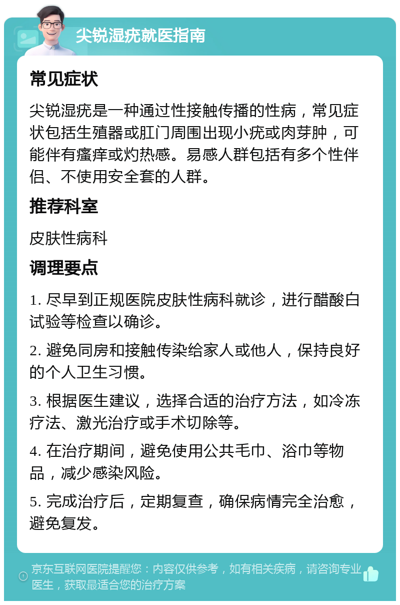 尖锐湿疣就医指南 常见症状 尖锐湿疣是一种通过性接触传播的性病，常见症状包括生殖器或肛门周围出现小疣或肉芽肿，可能伴有瘙痒或灼热感。易感人群包括有多个性伴侣、不使用安全套的人群。 推荐科室 皮肤性病科 调理要点 1. 尽早到正规医院皮肤性病科就诊，进行醋酸白试验等检查以确诊。 2. 避免同房和接触传染给家人或他人，保持良好的个人卫生习惯。 3. 根据医生建议，选择合适的治疗方法，如冷冻疗法、激光治疗或手术切除等。 4. 在治疗期间，避免使用公共毛巾、浴巾等物品，减少感染风险。 5. 完成治疗后，定期复查，确保病情完全治愈，避免复发。