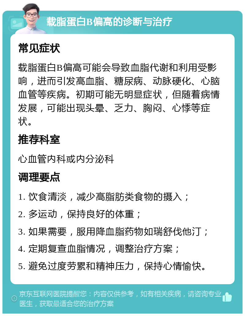 载脂蛋白B偏高的诊断与治疗 常见症状 载脂蛋白B偏高可能会导致血脂代谢和利用受影响，进而引发高血脂、糖尿病、动脉硬化、心脑血管等疾病。初期可能无明显症状，但随着病情发展，可能出现头晕、乏力、胸闷、心悸等症状。 推荐科室 心血管内科或内分泌科 调理要点 1. 饮食清淡，减少高脂肪类食物的摄入； 2. 多运动，保持良好的体重； 3. 如果需要，服用降血脂药物如瑞舒伐他汀； 4. 定期复查血脂情况，调整治疗方案； 5. 避免过度劳累和精神压力，保持心情愉快。