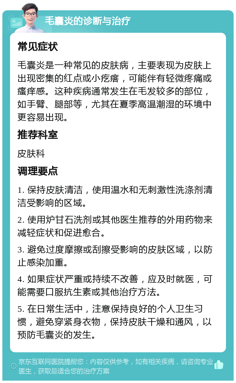 毛囊炎的诊断与治疗 常见症状 毛囊炎是一种常见的皮肤病，主要表现为皮肤上出现密集的红点或小疙瘩，可能伴有轻微疼痛或瘙痒感。这种疾病通常发生在毛发较多的部位，如手臂、腿部等，尤其在夏季高温潮湿的环境中更容易出现。 推荐科室 皮肤科 调理要点 1. 保持皮肤清洁，使用温水和无刺激性洗涤剂清洁受影响的区域。 2. 使用炉甘石洗剂或其他医生推荐的外用药物来减轻症状和促进愈合。 3. 避免过度摩擦或刮擦受影响的皮肤区域，以防止感染加重。 4. 如果症状严重或持续不改善，应及时就医，可能需要口服抗生素或其他治疗方法。 5. 在日常生活中，注意保持良好的个人卫生习惯，避免穿紧身衣物，保持皮肤干燥和通风，以预防毛囊炎的发生。