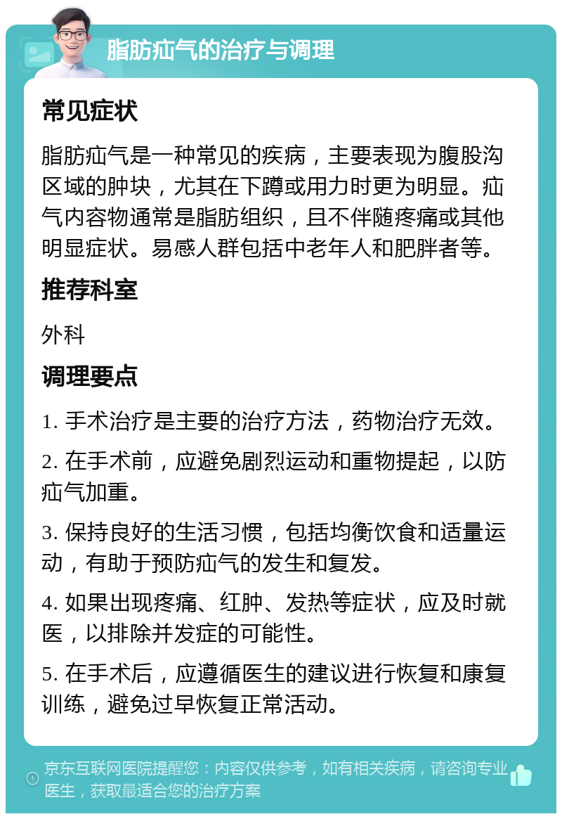 脂肪疝气的治疗与调理 常见症状 脂肪疝气是一种常见的疾病，主要表现为腹股沟区域的肿块，尤其在下蹲或用力时更为明显。疝气内容物通常是脂肪组织，且不伴随疼痛或其他明显症状。易感人群包括中老年人和肥胖者等。 推荐科室 外科 调理要点 1. 手术治疗是主要的治疗方法，药物治疗无效。 2. 在手术前，应避免剧烈运动和重物提起，以防疝气加重。 3. 保持良好的生活习惯，包括均衡饮食和适量运动，有助于预防疝气的发生和复发。 4. 如果出现疼痛、红肿、发热等症状，应及时就医，以排除并发症的可能性。 5. 在手术后，应遵循医生的建议进行恢复和康复训练，避免过早恢复正常活动。