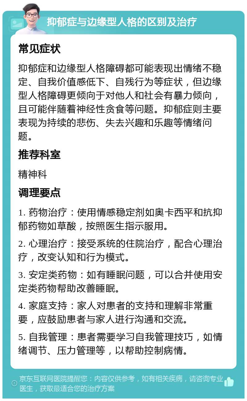 抑郁症与边缘型人格的区别及治疗 常见症状 抑郁症和边缘型人格障碍都可能表现出情绪不稳定、自我价值感低下、自残行为等症状，但边缘型人格障碍更倾向于对他人和社会有暴力倾向，且可能伴随着神经性贪食等问题。抑郁症则主要表现为持续的悲伤、失去兴趣和乐趣等情绪问题。 推荐科室 精神科 调理要点 1. 药物治疗：使用情感稳定剂如奥卡西平和抗抑郁药物如草酸，按照医生指示服用。 2. 心理治疗：接受系统的住院治疗，配合心理治疗，改变认知和行为模式。 3. 安定类药物：如有睡眠问题，可以合并使用安定类药物帮助改善睡眠。 4. 家庭支持：家人对患者的支持和理解非常重要，应鼓励患者与家人进行沟通和交流。 5. 自我管理：患者需要学习自我管理技巧，如情绪调节、压力管理等，以帮助控制病情。