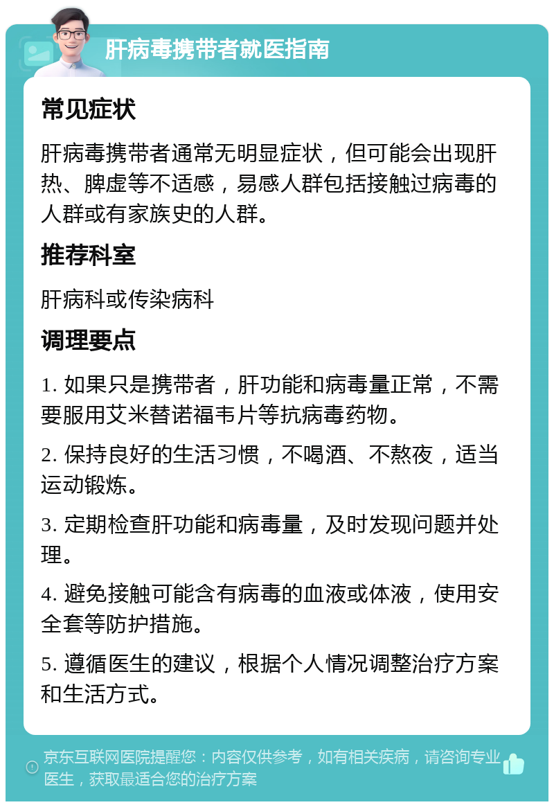 肝病毒携带者就医指南 常见症状 肝病毒携带者通常无明显症状，但可能会出现肝热、脾虚等不适感，易感人群包括接触过病毒的人群或有家族史的人群。 推荐科室 肝病科或传染病科 调理要点 1. 如果只是携带者，肝功能和病毒量正常，不需要服用艾米替诺福韦片等抗病毒药物。 2. 保持良好的生活习惯，不喝酒、不熬夜，适当运动锻炼。 3. 定期检查肝功能和病毒量，及时发现问题并处理。 4. 避免接触可能含有病毒的血液或体液，使用安全套等防护措施。 5. 遵循医生的建议，根据个人情况调整治疗方案和生活方式。