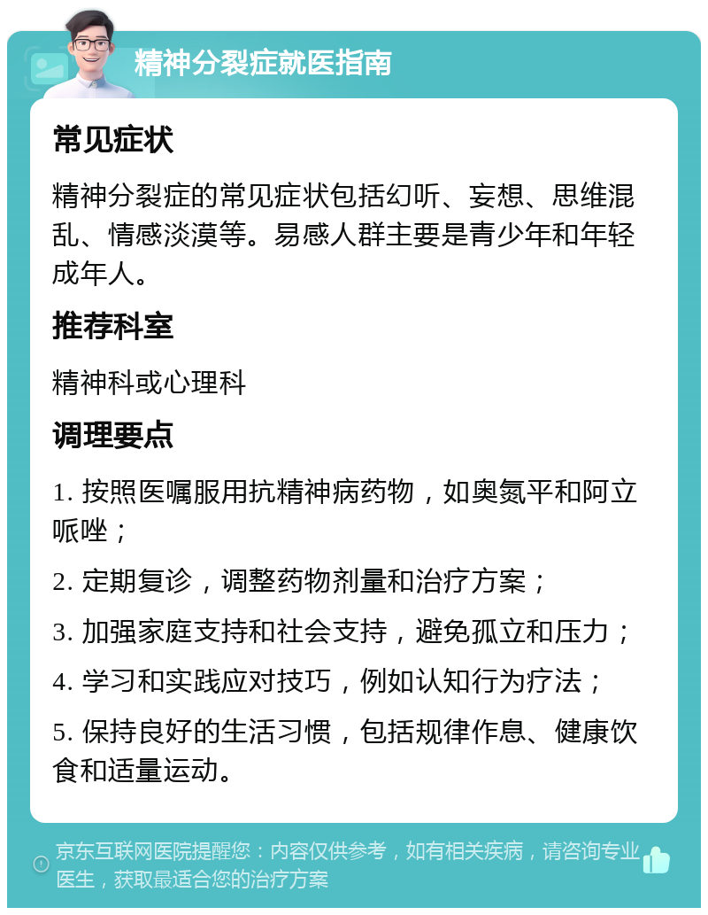 精神分裂症就医指南 常见症状 精神分裂症的常见症状包括幻听、妄想、思维混乱、情感淡漠等。易感人群主要是青少年和年轻成年人。 推荐科室 精神科或心理科 调理要点 1. 按照医嘱服用抗精神病药物，如奥氮平和阿立哌唑； 2. 定期复诊，调整药物剂量和治疗方案； 3. 加强家庭支持和社会支持，避免孤立和压力； 4. 学习和实践应对技巧，例如认知行为疗法； 5. 保持良好的生活习惯，包括规律作息、健康饮食和适量运动。