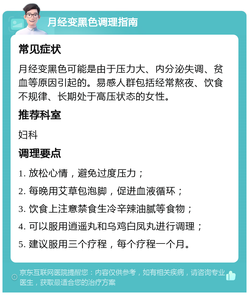 月经变黑色调理指南 常见症状 月经变黑色可能是由于压力大、内分泌失调、贫血等原因引起的。易感人群包括经常熬夜、饮食不规律、长期处于高压状态的女性。 推荐科室 妇科 调理要点 1. 放松心情，避免过度压力； 2. 每晚用艾草包泡脚，促进血液循环； 3. 饮食上注意禁食生冷辛辣油腻等食物； 4. 可以服用逍遥丸和乌鸡白凤丸进行调理； 5. 建议服用三个疗程，每个疗程一个月。