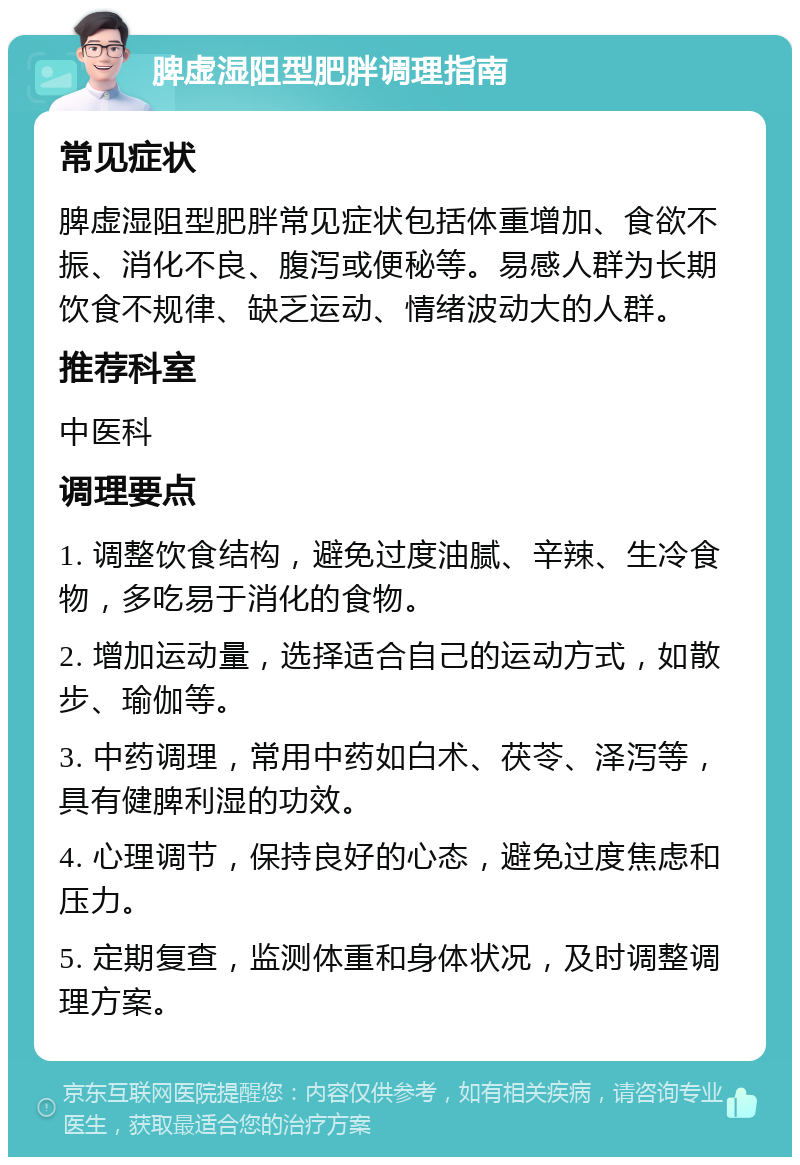 脾虚湿阻型肥胖调理指南 常见症状 脾虚湿阻型肥胖常见症状包括体重增加、食欲不振、消化不良、腹泻或便秘等。易感人群为长期饮食不规律、缺乏运动、情绪波动大的人群。 推荐科室 中医科 调理要点 1. 调整饮食结构，避免过度油腻、辛辣、生冷食物，多吃易于消化的食物。 2. 增加运动量，选择适合自己的运动方式，如散步、瑜伽等。 3. 中药调理，常用中药如白术、茯苓、泽泻等，具有健脾利湿的功效。 4. 心理调节，保持良好的心态，避免过度焦虑和压力。 5. 定期复查，监测体重和身体状况，及时调整调理方案。