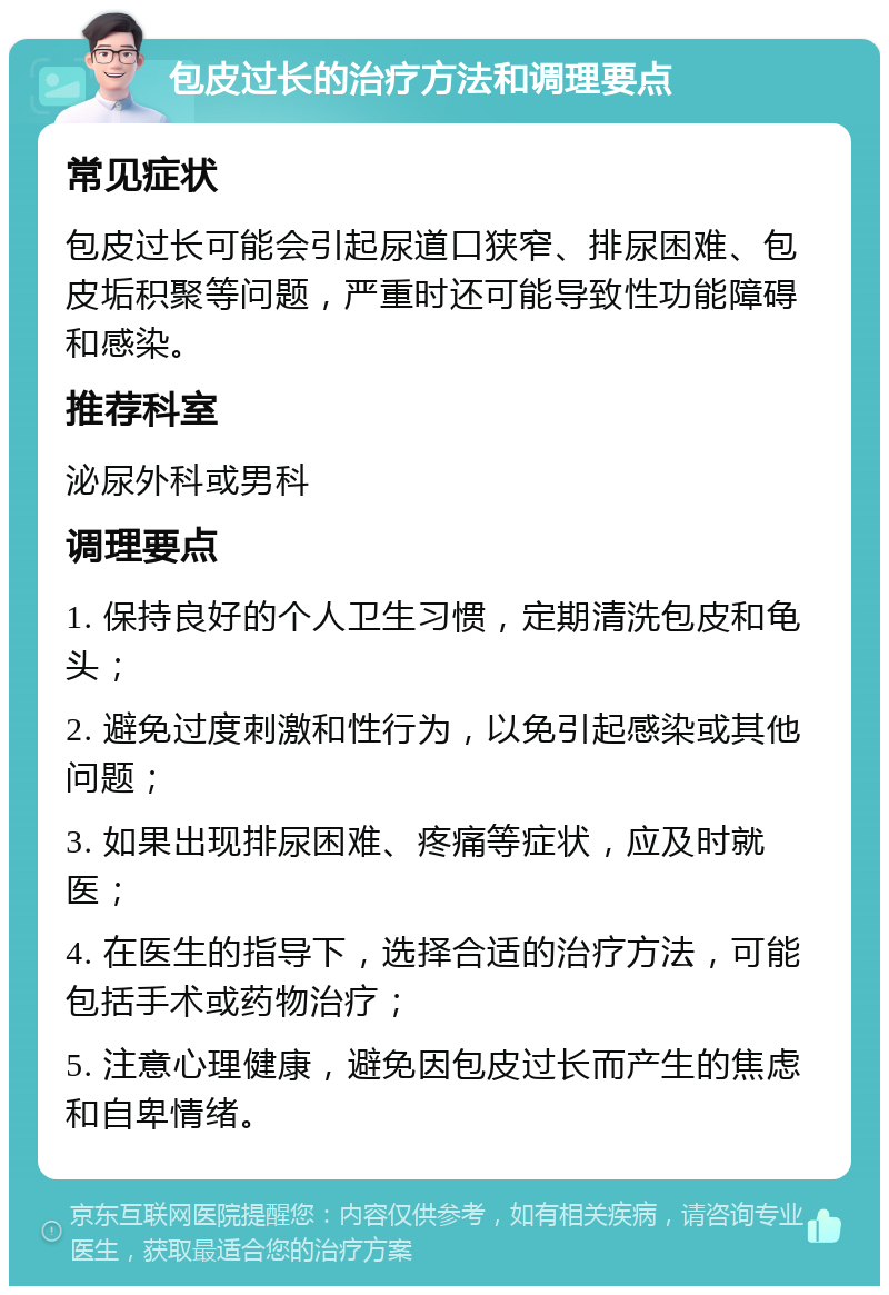 包皮过长的治疗方法和调理要点 常见症状 包皮过长可能会引起尿道口狭窄、排尿困难、包皮垢积聚等问题，严重时还可能导致性功能障碍和感染。 推荐科室 泌尿外科或男科 调理要点 1. 保持良好的个人卫生习惯，定期清洗包皮和龟头； 2. 避免过度刺激和性行为，以免引起感染或其他问题； 3. 如果出现排尿困难、疼痛等症状，应及时就医； 4. 在医生的指导下，选择合适的治疗方法，可能包括手术或药物治疗； 5. 注意心理健康，避免因包皮过长而产生的焦虑和自卑情绪。