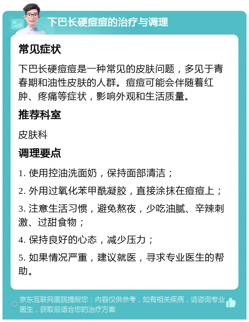 下巴长硬痘痘的治疗与调理 常见症状 下巴长硬痘痘是一种常见的皮肤问题，多见于青春期和油性皮肤的人群。痘痘可能会伴随着红肿、疼痛等症状，影响外观和生活质量。 推荐科室 皮肤科 调理要点 1. 使用控油洗面奶，保持面部清洁； 2. 外用过氧化苯甲酰凝胶，直接涂抹在痘痘上； 3. 注意生活习惯，避免熬夜，少吃油腻、辛辣刺激、过甜食物； 4. 保持良好的心态，减少压力； 5. 如果情况严重，建议就医，寻求专业医生的帮助。