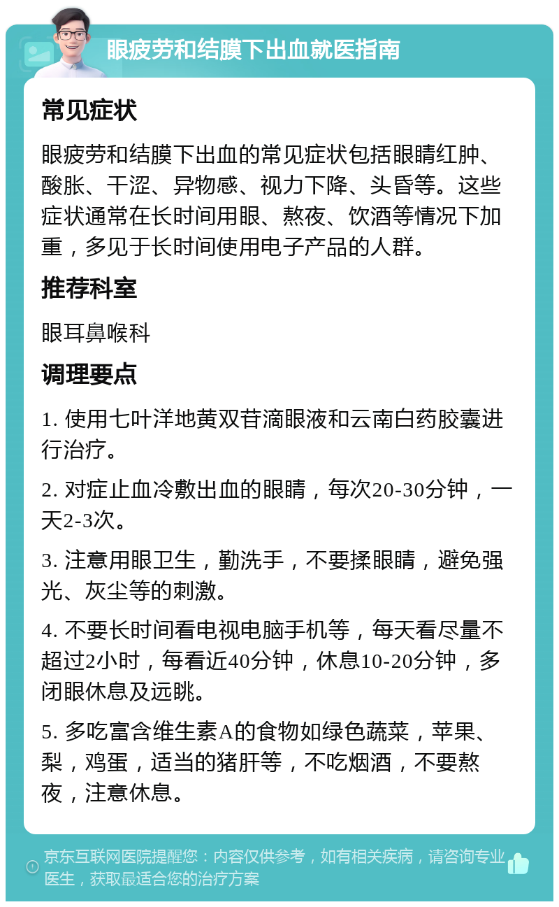 眼疲劳和结膜下出血就医指南 常见症状 眼疲劳和结膜下出血的常见症状包括眼睛红肿、酸胀、干涩、异物感、视力下降、头昏等。这些症状通常在长时间用眼、熬夜、饮酒等情况下加重，多见于长时间使用电子产品的人群。 推荐科室 眼耳鼻喉科 调理要点 1. 使用七叶洋地黄双苷滴眼液和云南白药胶囊进行治疗。 2. 对症止血冷敷出血的眼睛，每次20-30分钟，一天2-3次。 3. 注意用眼卫生，勤洗手，不要揉眼睛，避免强光、灰尘等的刺激。 4. 不要长时间看电视电脑手机等，每天看尽量不超过2小时，每看近40分钟，休息10-20分钟，多闭眼休息及远眺。 5. 多吃富含维生素A的食物如绿色蔬菜，苹果、梨，鸡蛋，适当的猪肝等，不吃烟酒，不要熬夜，注意休息。