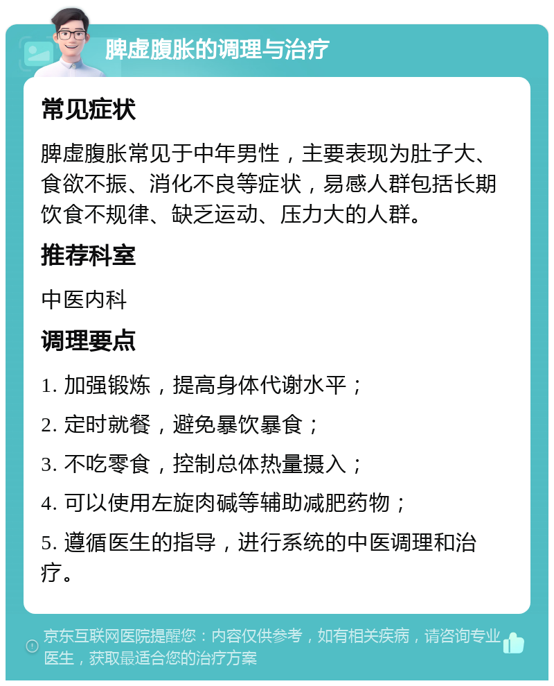 脾虚腹胀的调理与治疗 常见症状 脾虚腹胀常见于中年男性，主要表现为肚子大、食欲不振、消化不良等症状，易感人群包括长期饮食不规律、缺乏运动、压力大的人群。 推荐科室 中医内科 调理要点 1. 加强锻炼，提高身体代谢水平； 2. 定时就餐，避免暴饮暴食； 3. 不吃零食，控制总体热量摄入； 4. 可以使用左旋肉碱等辅助减肥药物； 5. 遵循医生的指导，进行系统的中医调理和治疗。