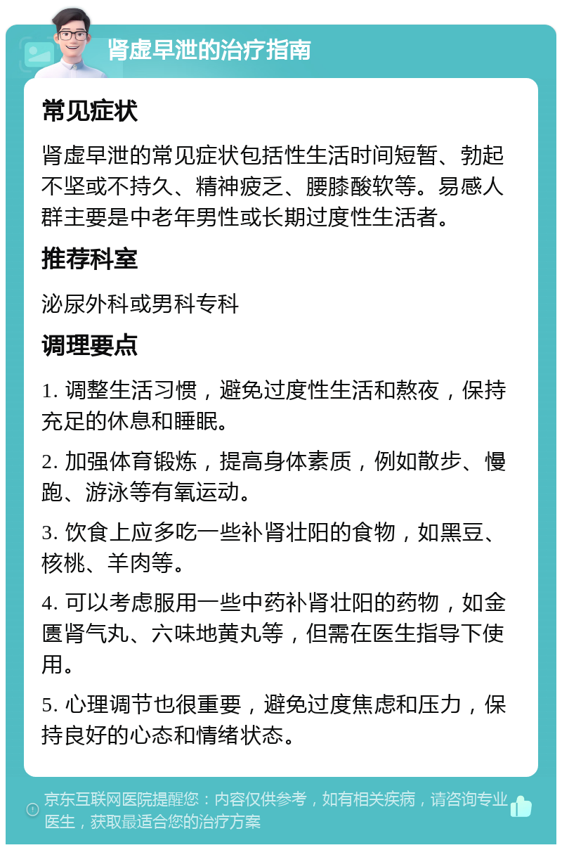 肾虚早泄的治疗指南 常见症状 肾虚早泄的常见症状包括性生活时间短暂、勃起不坚或不持久、精神疲乏、腰膝酸软等。易感人群主要是中老年男性或长期过度性生活者。 推荐科室 泌尿外科或男科专科 调理要点 1. 调整生活习惯，避免过度性生活和熬夜，保持充足的休息和睡眠。 2. 加强体育锻炼，提高身体素质，例如散步、慢跑、游泳等有氧运动。 3. 饮食上应多吃一些补肾壮阳的食物，如黑豆、核桃、羊肉等。 4. 可以考虑服用一些中药补肾壮阳的药物，如金匮肾气丸、六味地黄丸等，但需在医生指导下使用。 5. 心理调节也很重要，避免过度焦虑和压力，保持良好的心态和情绪状态。