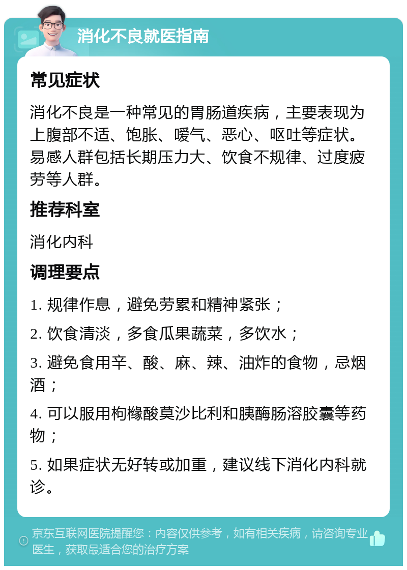 消化不良就医指南 常见症状 消化不良是一种常见的胃肠道疾病，主要表现为上腹部不适、饱胀、嗳气、恶心、呕吐等症状。易感人群包括长期压力大、饮食不规律、过度疲劳等人群。 推荐科室 消化内科 调理要点 1. 规律作息，避免劳累和精神紧张； 2. 饮食清淡，多食瓜果蔬菜，多饮水； 3. 避免食用辛、酸、麻、辣、油炸的食物，忌烟酒； 4. 可以服用枸橼酸莫沙比利和胰酶肠溶胶囊等药物； 5. 如果症状无好转或加重，建议线下消化内科就诊。