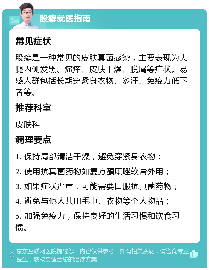 股癣就医指南 常见症状 股癣是一种常见的皮肤真菌感染，主要表现为大腿内侧发黑、瘙痒、皮肤干燥、脱屑等症状。易感人群包括长期穿紧身衣物、多汗、免疫力低下者等。 推荐科室 皮肤科 调理要点 1. 保持局部清洁干燥，避免穿紧身衣物； 2. 使用抗真菌药物如复方酮康唑软膏外用； 3. 如果症状严重，可能需要口服抗真菌药物； 4. 避免与他人共用毛巾、衣物等个人物品； 5. 加强免疫力，保持良好的生活习惯和饮食习惯。