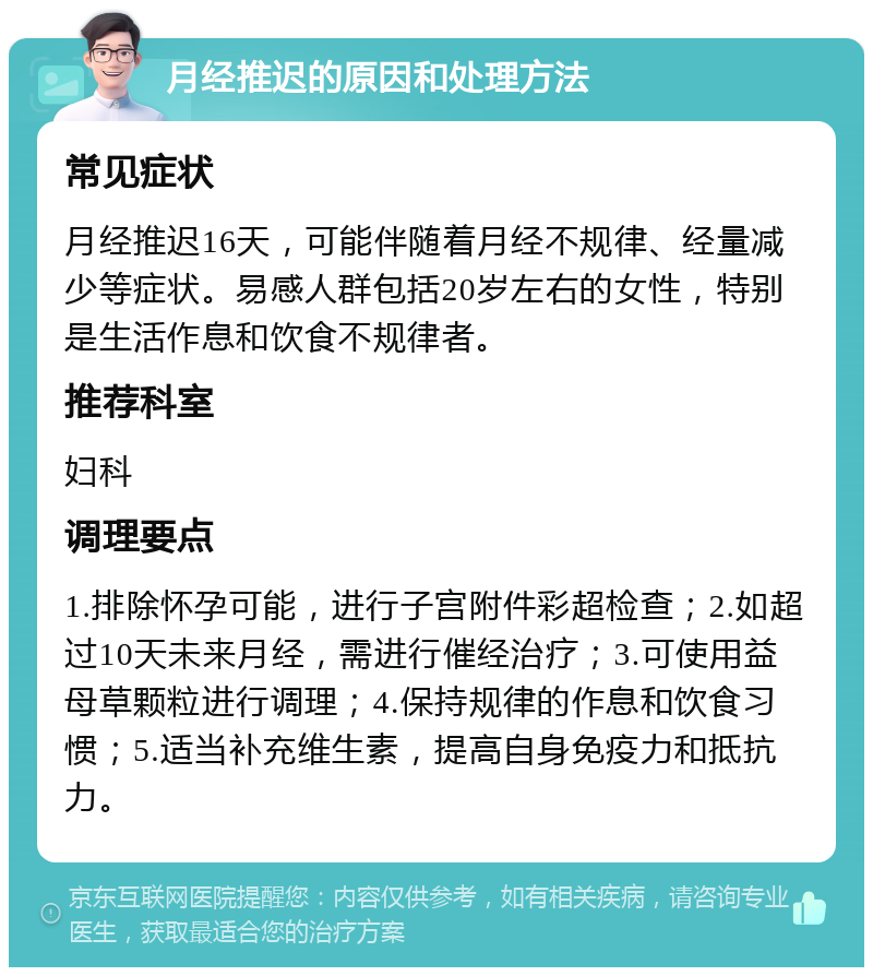 月经推迟的原因和处理方法 常见症状 月经推迟16天，可能伴随着月经不规律、经量减少等症状。易感人群包括20岁左右的女性，特别是生活作息和饮食不规律者。 推荐科室 妇科 调理要点 1.排除怀孕可能，进行子宫附件彩超检查；2.如超过10天未来月经，需进行催经治疗；3.可使用益母草颗粒进行调理；4.保持规律的作息和饮食习惯；5.适当补充维生素，提高自身免疫力和抵抗力。