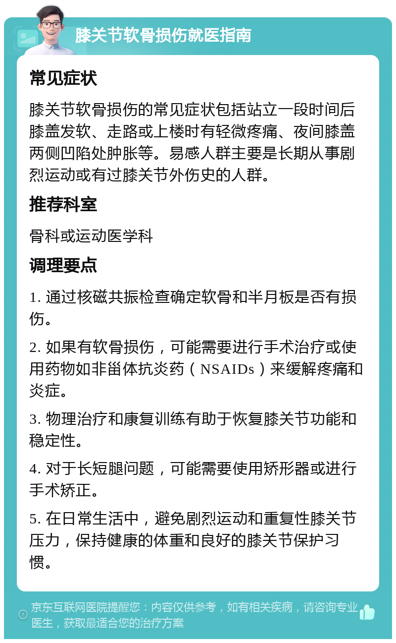 膝关节软骨损伤就医指南 常见症状 膝关节软骨损伤的常见症状包括站立一段时间后膝盖发软、走路或上楼时有轻微疼痛、夜间膝盖两侧凹陷处肿胀等。易感人群主要是长期从事剧烈运动或有过膝关节外伤史的人群。 推荐科室 骨科或运动医学科 调理要点 1. 通过核磁共振检查确定软骨和半月板是否有损伤。 2. 如果有软骨损伤，可能需要进行手术治疗或使用药物如非甾体抗炎药（NSAIDs）来缓解疼痛和炎症。 3. 物理治疗和康复训练有助于恢复膝关节功能和稳定性。 4. 对于长短腿问题，可能需要使用矫形器或进行手术矫正。 5. 在日常生活中，避免剧烈运动和重复性膝关节压力，保持健康的体重和良好的膝关节保护习惯。