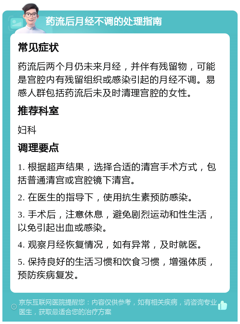 药流后月经不调的处理指南 常见症状 药流后两个月仍未来月经，并伴有残留物，可能是宫腔内有残留组织或感染引起的月经不调。易感人群包括药流后未及时清理宫腔的女性。 推荐科室 妇科 调理要点 1. 根据超声结果，选择合适的清宫手术方式，包括普通清宫或宫腔镜下清宫。 2. 在医生的指导下，使用抗生素预防感染。 3. 手术后，注意休息，避免剧烈运动和性生活，以免引起出血或感染。 4. 观察月经恢复情况，如有异常，及时就医。 5. 保持良好的生活习惯和饮食习惯，增强体质，预防疾病复发。