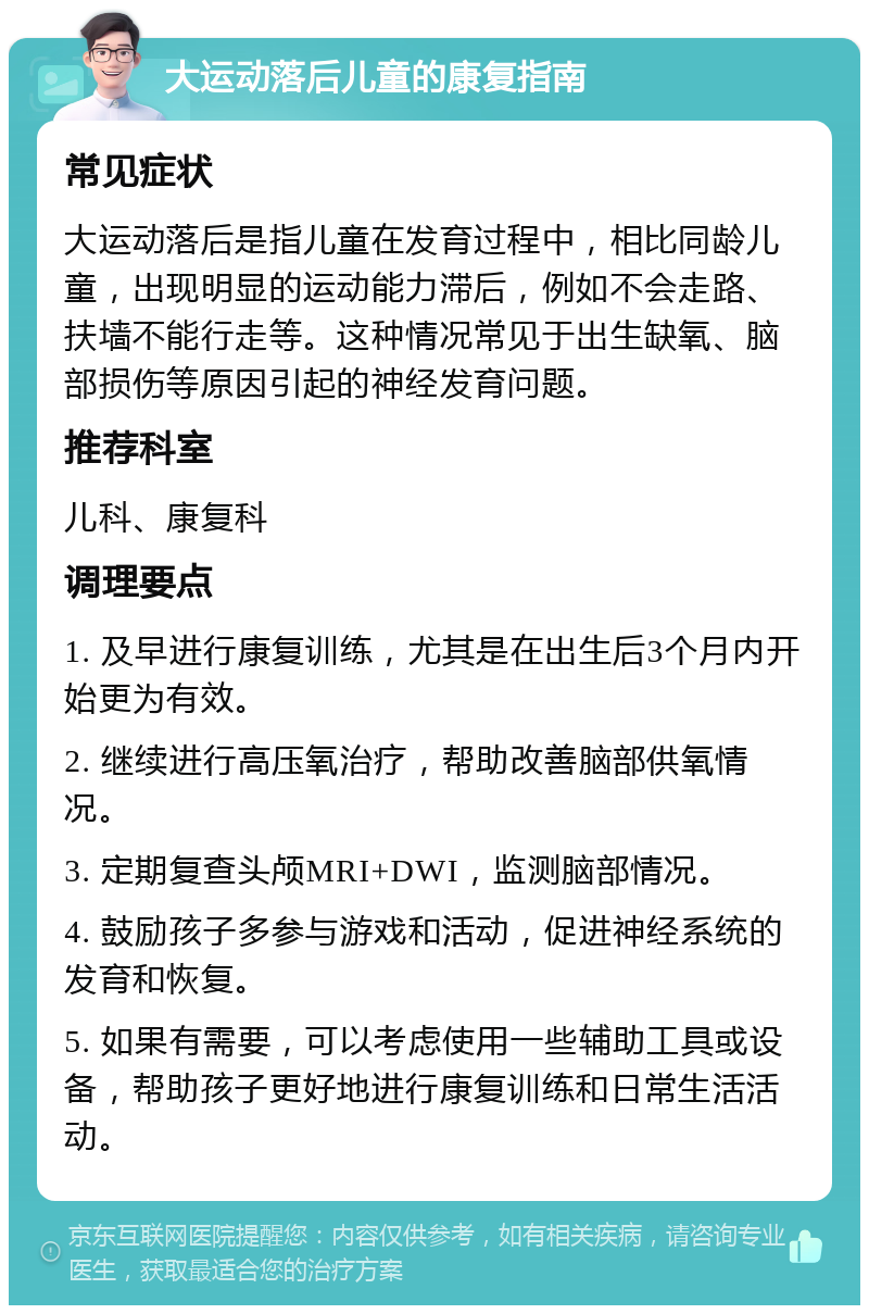 大运动落后儿童的康复指南 常见症状 大运动落后是指儿童在发育过程中，相比同龄儿童，出现明显的运动能力滞后，例如不会走路、扶墙不能行走等。这种情况常见于出生缺氧、脑部损伤等原因引起的神经发育问题。 推荐科室 儿科、康复科 调理要点 1. 及早进行康复训练，尤其是在出生后3个月内开始更为有效。 2. 继续进行高压氧治疗，帮助改善脑部供氧情况。 3. 定期复查头颅MRI+DWI，监测脑部情况。 4. 鼓励孩子多参与游戏和活动，促进神经系统的发育和恢复。 5. 如果有需要，可以考虑使用一些辅助工具或设备，帮助孩子更好地进行康复训练和日常生活活动。