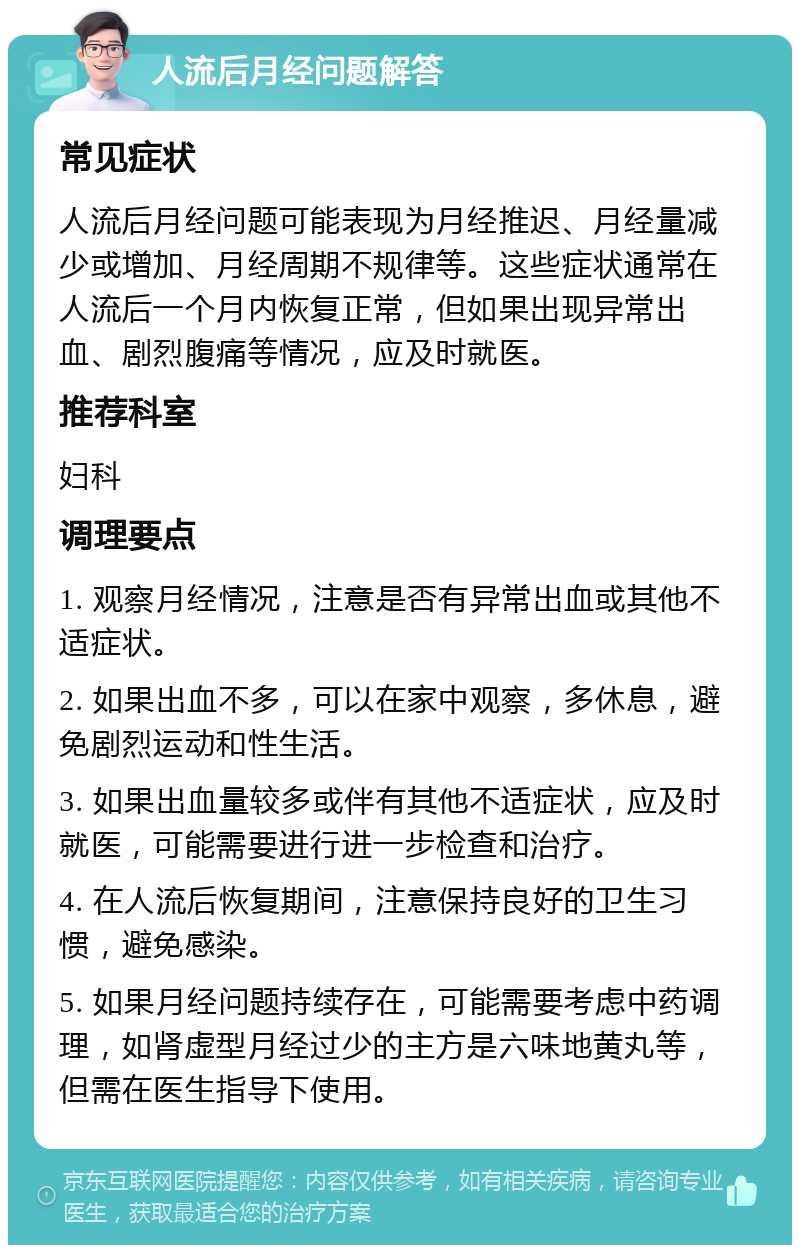 人流后月经问题解答 常见症状 人流后月经问题可能表现为月经推迟、月经量减少或增加、月经周期不规律等。这些症状通常在人流后一个月内恢复正常，但如果出现异常出血、剧烈腹痛等情况，应及时就医。 推荐科室 妇科 调理要点 1. 观察月经情况，注意是否有异常出血或其他不适症状。 2. 如果出血不多，可以在家中观察，多休息，避免剧烈运动和性生活。 3. 如果出血量较多或伴有其他不适症状，应及时就医，可能需要进行进一步检查和治疗。 4. 在人流后恢复期间，注意保持良好的卫生习惯，避免感染。 5. 如果月经问题持续存在，可能需要考虑中药调理，如肾虚型月经过少的主方是六味地黄丸等，但需在医生指导下使用。