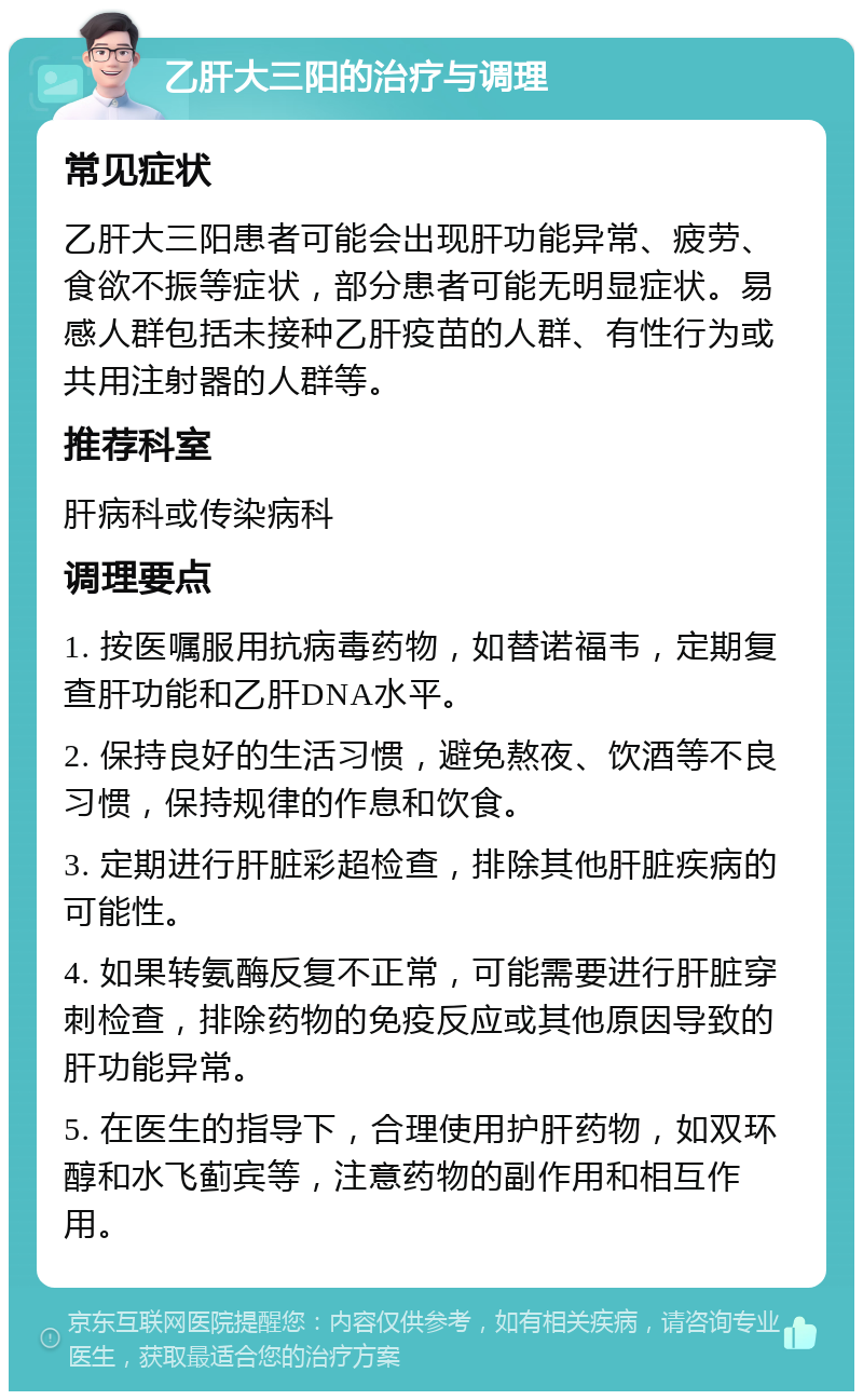 乙肝大三阳的治疗与调理 常见症状 乙肝大三阳患者可能会出现肝功能异常、疲劳、食欲不振等症状，部分患者可能无明显症状。易感人群包括未接种乙肝疫苗的人群、有性行为或共用注射器的人群等。 推荐科室 肝病科或传染病科 调理要点 1. 按医嘱服用抗病毒药物，如替诺福韦，定期复查肝功能和乙肝DNA水平。 2. 保持良好的生活习惯，避免熬夜、饮酒等不良习惯，保持规律的作息和饮食。 3. 定期进行肝脏彩超检查，排除其他肝脏疾病的可能性。 4. 如果转氨酶反复不正常，可能需要进行肝脏穿刺检查，排除药物的免疫反应或其他原因导致的肝功能异常。 5. 在医生的指导下，合理使用护肝药物，如双环醇和水飞蓟宾等，注意药物的副作用和相互作用。