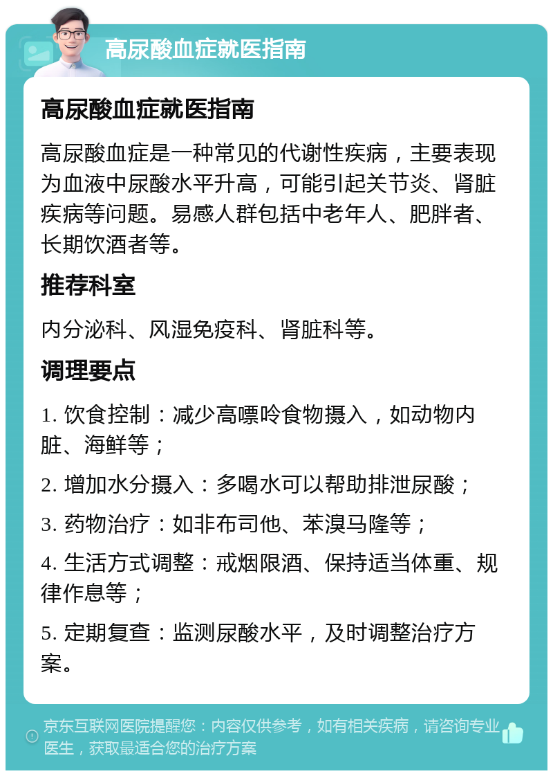 高尿酸血症就医指南 高尿酸血症就医指南 高尿酸血症是一种常见的代谢性疾病，主要表现为血液中尿酸水平升高，可能引起关节炎、肾脏疾病等问题。易感人群包括中老年人、肥胖者、长期饮酒者等。 推荐科室 内分泌科、风湿免疫科、肾脏科等。 调理要点 1. 饮食控制：减少高嘌呤食物摄入，如动物内脏、海鲜等； 2. 增加水分摄入：多喝水可以帮助排泄尿酸； 3. 药物治疗：如非布司他、苯溴马隆等； 4. 生活方式调整：戒烟限酒、保持适当体重、规律作息等； 5. 定期复查：监测尿酸水平，及时调整治疗方案。