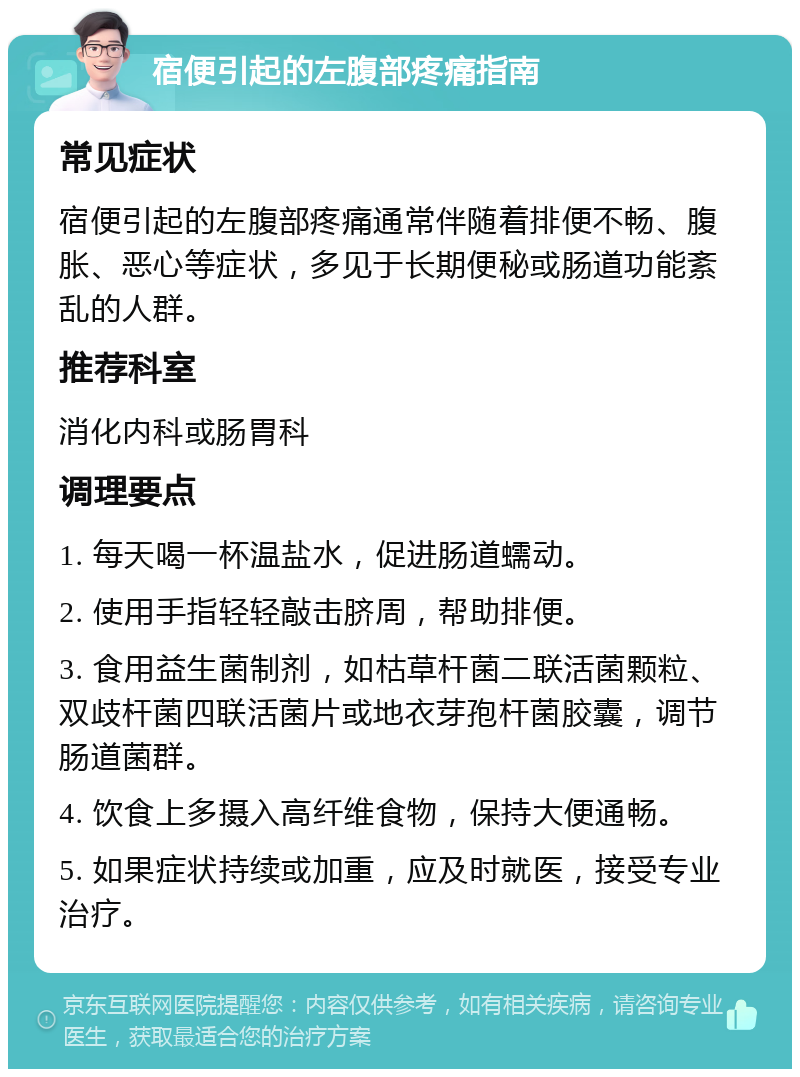 宿便引起的左腹部疼痛指南 常见症状 宿便引起的左腹部疼痛通常伴随着排便不畅、腹胀、恶心等症状，多见于长期便秘或肠道功能紊乱的人群。 推荐科室 消化内科或肠胃科 调理要点 1. 每天喝一杯温盐水，促进肠道蠕动。 2. 使用手指轻轻敲击脐周，帮助排便。 3. 食用益生菌制剂，如枯草杆菌二联活菌颗粒、双歧杆菌四联活菌片或地衣芽孢杆菌胶囊，调节肠道菌群。 4. 饮食上多摄入高纤维食物，保持大便通畅。 5. 如果症状持续或加重，应及时就医，接受专业治疗。