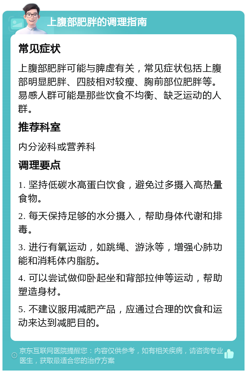 上腹部肥胖的调理指南 常见症状 上腹部肥胖可能与脾虚有关，常见症状包括上腹部明显肥胖、四肢相对较瘦、胸前部位肥胖等。易感人群可能是那些饮食不均衡、缺乏运动的人群。 推荐科室 内分泌科或营养科 调理要点 1. 坚持低碳水高蛋白饮食，避免过多摄入高热量食物。 2. 每天保持足够的水分摄入，帮助身体代谢和排毒。 3. 进行有氧运动，如跳绳、游泳等，增强心肺功能和消耗体内脂肪。 4. 可以尝试做仰卧起坐和背部拉伸等运动，帮助塑造身材。 5. 不建议服用减肥产品，应通过合理的饮食和运动来达到减肥目的。