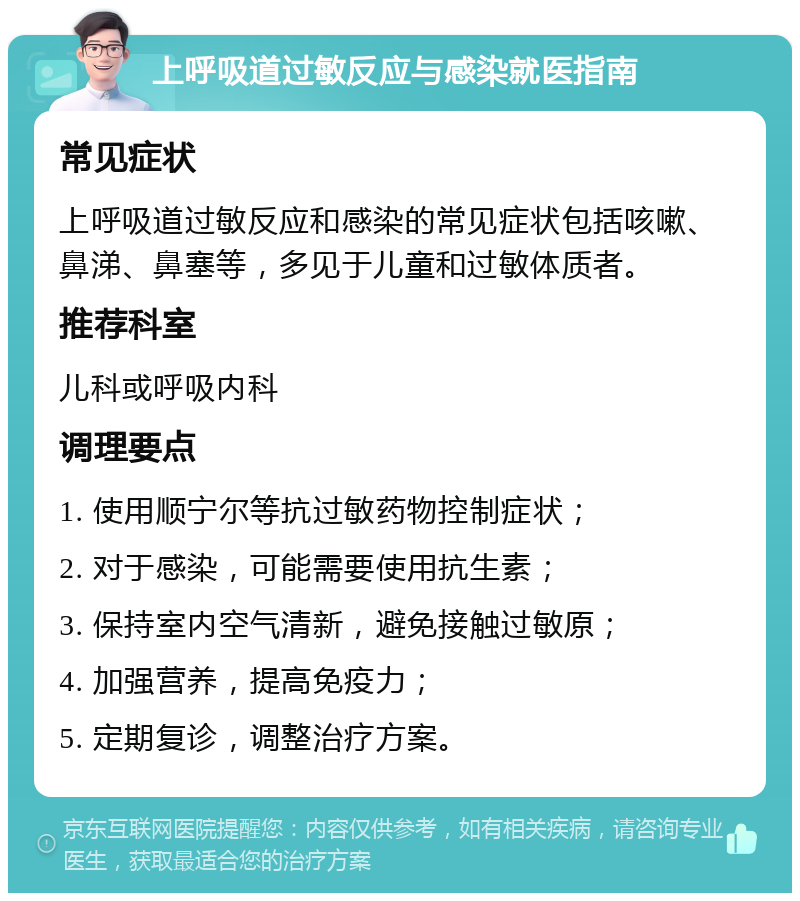 上呼吸道过敏反应与感染就医指南 常见症状 上呼吸道过敏反应和感染的常见症状包括咳嗽、鼻涕、鼻塞等，多见于儿童和过敏体质者。 推荐科室 儿科或呼吸内科 调理要点 1. 使用顺宁尔等抗过敏药物控制症状； 2. 对于感染，可能需要使用抗生素； 3. 保持室内空气清新，避免接触过敏原； 4. 加强营养，提高免疫力； 5. 定期复诊，调整治疗方案。