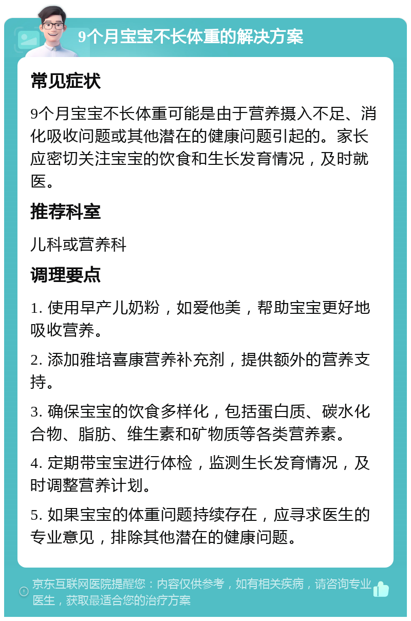 9个月宝宝不长体重的解决方案 常见症状 9个月宝宝不长体重可能是由于营养摄入不足、消化吸收问题或其他潜在的健康问题引起的。家长应密切关注宝宝的饮食和生长发育情况，及时就医。 推荐科室 儿科或营养科 调理要点 1. 使用早产儿奶粉，如爱他美，帮助宝宝更好地吸收营养。 2. 添加雅培喜康营养补充剂，提供额外的营养支持。 3. 确保宝宝的饮食多样化，包括蛋白质、碳水化合物、脂肪、维生素和矿物质等各类营养素。 4. 定期带宝宝进行体检，监测生长发育情况，及时调整营养计划。 5. 如果宝宝的体重问题持续存在，应寻求医生的专业意见，排除其他潜在的健康问题。