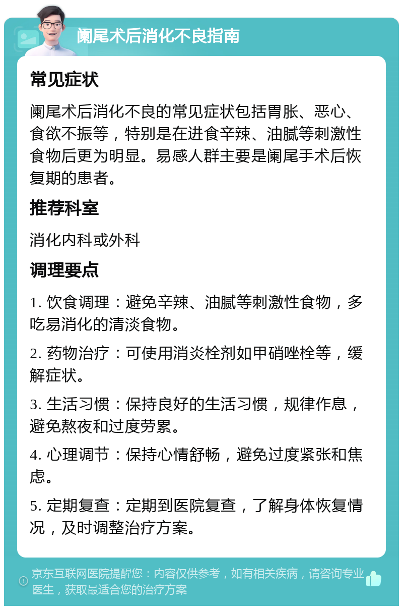 阑尾术后消化不良指南 常见症状 阑尾术后消化不良的常见症状包括胃胀、恶心、食欲不振等，特别是在进食辛辣、油腻等刺激性食物后更为明显。易感人群主要是阑尾手术后恢复期的患者。 推荐科室 消化内科或外科 调理要点 1. 饮食调理：避免辛辣、油腻等刺激性食物，多吃易消化的清淡食物。 2. 药物治疗：可使用消炎栓剂如甲硝唑栓等，缓解症状。 3. 生活习惯：保持良好的生活习惯，规律作息，避免熬夜和过度劳累。 4. 心理调节：保持心情舒畅，避免过度紧张和焦虑。 5. 定期复查：定期到医院复查，了解身体恢复情况，及时调整治疗方案。