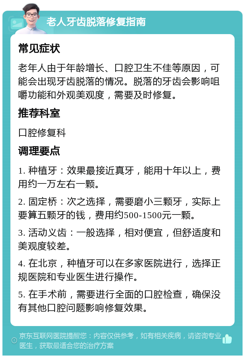 老人牙齿脱落修复指南 常见症状 老年人由于年龄增长、口腔卫生不佳等原因，可能会出现牙齿脱落的情况。脱落的牙齿会影响咀嚼功能和外观美观度，需要及时修复。 推荐科室 口腔修复科 调理要点 1. 种植牙：效果最接近真牙，能用十年以上，费用约一万左右一颗。 2. 固定桥：次之选择，需要磨小三颗牙，实际上要算五颗牙的钱，费用约500-1500元一颗。 3. 活动义齿：一般选择，相对便宜，但舒适度和美观度较差。 4. 在北京，种植牙可以在多家医院进行，选择正规医院和专业医生进行操作。 5. 在手术前，需要进行全面的口腔检查，确保没有其他口腔问题影响修复效果。