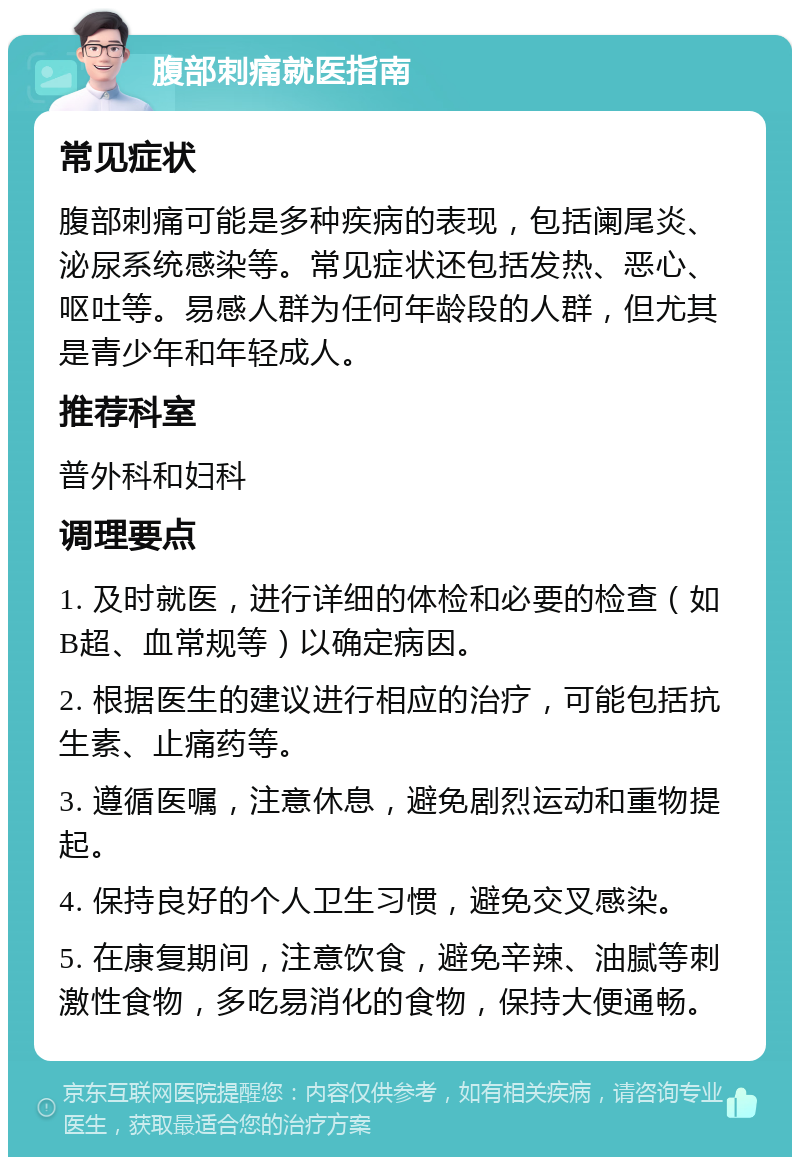 腹部刺痛就医指南 常见症状 腹部刺痛可能是多种疾病的表现，包括阑尾炎、泌尿系统感染等。常见症状还包括发热、恶心、呕吐等。易感人群为任何年龄段的人群，但尤其是青少年和年轻成人。 推荐科室 普外科和妇科 调理要点 1. 及时就医，进行详细的体检和必要的检查（如B超、血常规等）以确定病因。 2. 根据医生的建议进行相应的治疗，可能包括抗生素、止痛药等。 3. 遵循医嘱，注意休息，避免剧烈运动和重物提起。 4. 保持良好的个人卫生习惯，避免交叉感染。 5. 在康复期间，注意饮食，避免辛辣、油腻等刺激性食物，多吃易消化的食物，保持大便通畅。