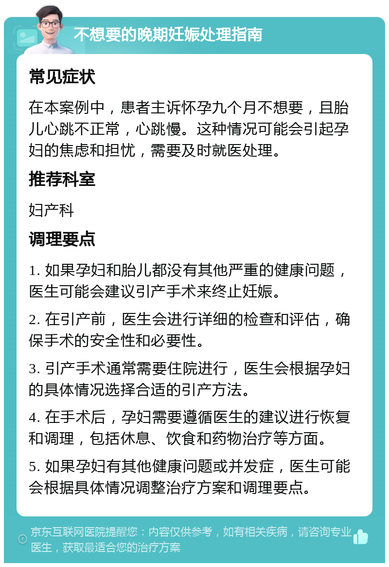 不想要的晚期妊娠处理指南 常见症状 在本案例中，患者主诉怀孕九个月不想要，且胎儿心跳不正常，心跳慢。这种情况可能会引起孕妇的焦虑和担忧，需要及时就医处理。 推荐科室 妇产科 调理要点 1. 如果孕妇和胎儿都没有其他严重的健康问题，医生可能会建议引产手术来终止妊娠。 2. 在引产前，医生会进行详细的检查和评估，确保手术的安全性和必要性。 3. 引产手术通常需要住院进行，医生会根据孕妇的具体情况选择合适的引产方法。 4. 在手术后，孕妇需要遵循医生的建议进行恢复和调理，包括休息、饮食和药物治疗等方面。 5. 如果孕妇有其他健康问题或并发症，医生可能会根据具体情况调整治疗方案和调理要点。