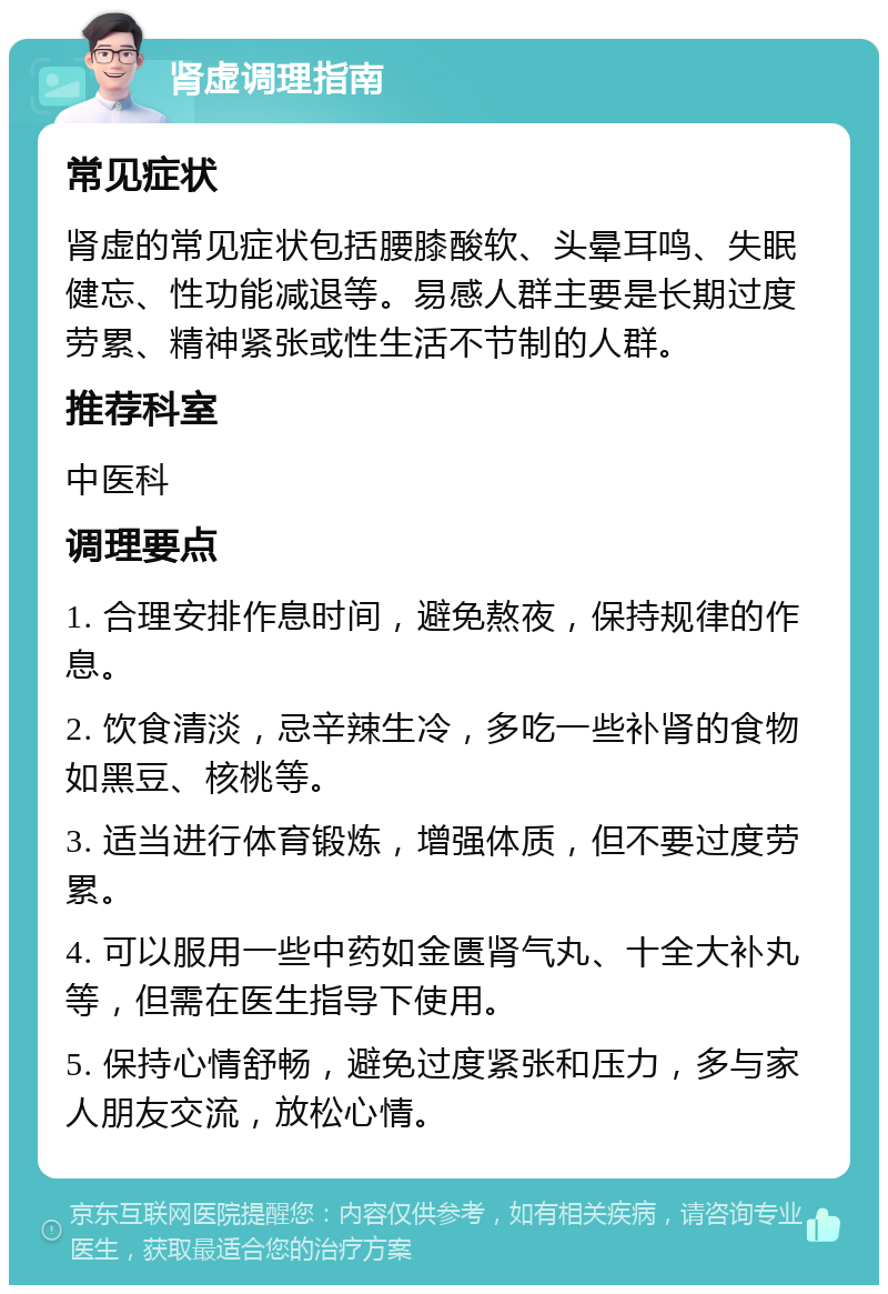 肾虚调理指南 常见症状 肾虚的常见症状包括腰膝酸软、头晕耳鸣、失眠健忘、性功能减退等。易感人群主要是长期过度劳累、精神紧张或性生活不节制的人群。 推荐科室 中医科 调理要点 1. 合理安排作息时间，避免熬夜，保持规律的作息。 2. 饮食清淡，忌辛辣生冷，多吃一些补肾的食物如黑豆、核桃等。 3. 适当进行体育锻炼，增强体质，但不要过度劳累。 4. 可以服用一些中药如金匮肾气丸、十全大补丸等，但需在医生指导下使用。 5. 保持心情舒畅，避免过度紧张和压力，多与家人朋友交流，放松心情。