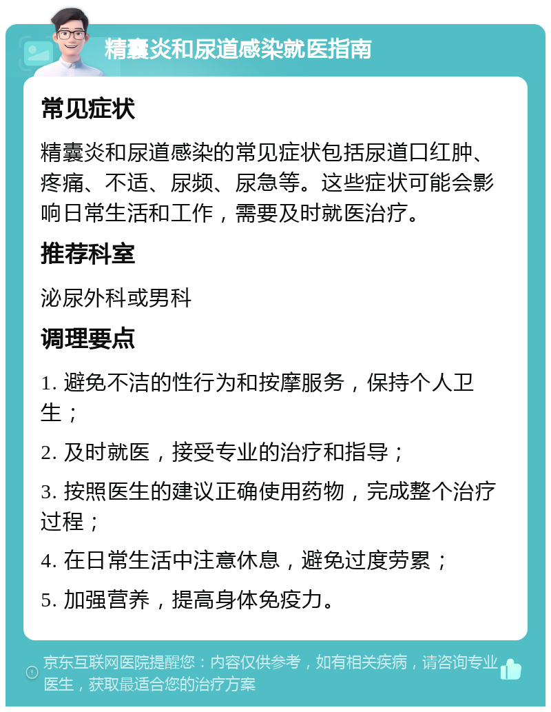 精囊炎和尿道感染就医指南 常见症状 精囊炎和尿道感染的常见症状包括尿道口红肿、疼痛、不适、尿频、尿急等。这些症状可能会影响日常生活和工作，需要及时就医治疗。 推荐科室 泌尿外科或男科 调理要点 1. 避免不洁的性行为和按摩服务，保持个人卫生； 2. 及时就医，接受专业的治疗和指导； 3. 按照医生的建议正确使用药物，完成整个治疗过程； 4. 在日常生活中注意休息，避免过度劳累； 5. 加强营养，提高身体免疫力。