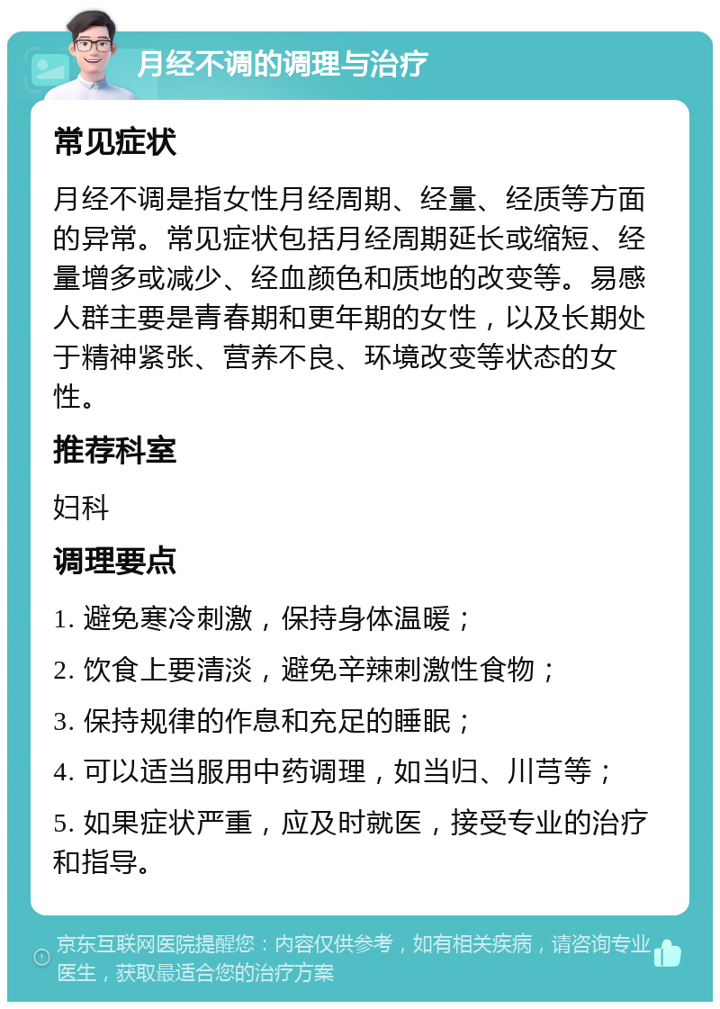 月经不调的调理与治疗 常见症状 月经不调是指女性月经周期、经量、经质等方面的异常。常见症状包括月经周期延长或缩短、经量增多或减少、经血颜色和质地的改变等。易感人群主要是青春期和更年期的女性，以及长期处于精神紧张、营养不良、环境改变等状态的女性。 推荐科室 妇科 调理要点 1. 避免寒冷刺激，保持身体温暖； 2. 饮食上要清淡，避免辛辣刺激性食物； 3. 保持规律的作息和充足的睡眠； 4. 可以适当服用中药调理，如当归、川芎等； 5. 如果症状严重，应及时就医，接受专业的治疗和指导。