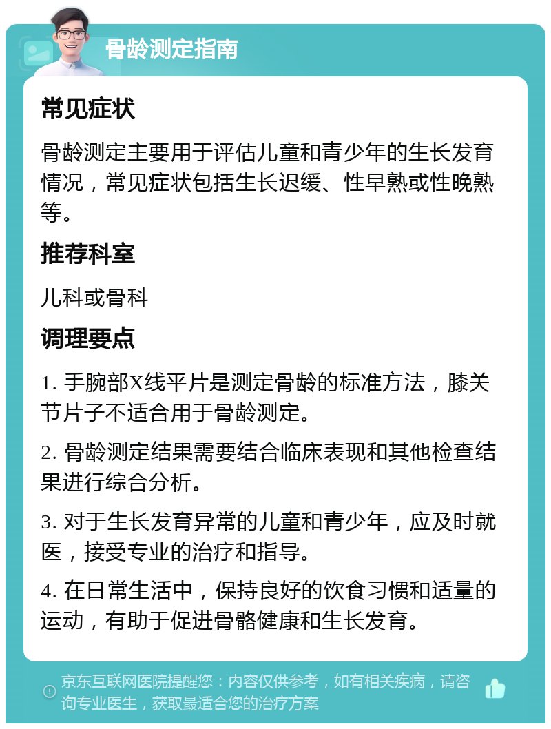 骨龄测定指南 常见症状 骨龄测定主要用于评估儿童和青少年的生长发育情况，常见症状包括生长迟缓、性早熟或性晚熟等。 推荐科室 儿科或骨科 调理要点 1. 手腕部X线平片是测定骨龄的标准方法，膝关节片子不适合用于骨龄测定。 2. 骨龄测定结果需要结合临床表现和其他检查结果进行综合分析。 3. 对于生长发育异常的儿童和青少年，应及时就医，接受专业的治疗和指导。 4. 在日常生活中，保持良好的饮食习惯和适量的运动，有助于促进骨骼健康和生长发育。