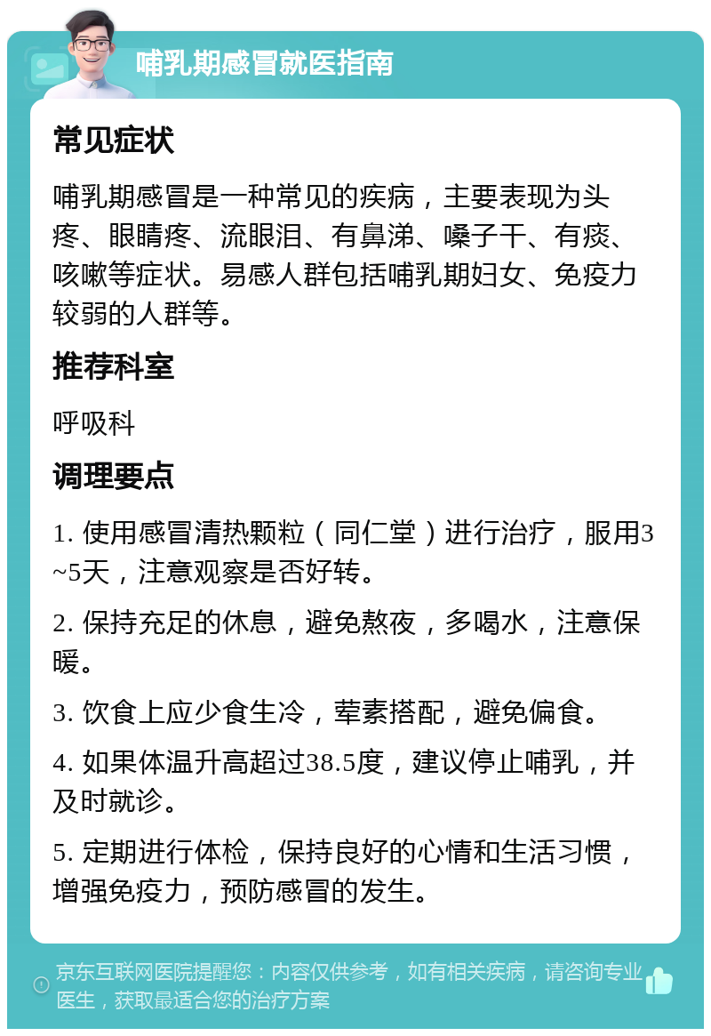 哺乳期感冒就医指南 常见症状 哺乳期感冒是一种常见的疾病，主要表现为头疼、眼睛疼、流眼泪、有鼻涕、嗓子干、有痰、咳嗽等症状。易感人群包括哺乳期妇女、免疫力较弱的人群等。 推荐科室 呼吸科 调理要点 1. 使用感冒清热颗粒（同仁堂）进行治疗，服用3~5天，注意观察是否好转。 2. 保持充足的休息，避免熬夜，多喝水，注意保暖。 3. 饮食上应少食生冷，荤素搭配，避免偏食。 4. 如果体温升高超过38.5度，建议停止哺乳，并及时就诊。 5. 定期进行体检，保持良好的心情和生活习惯，增强免疫力，预防感冒的发生。