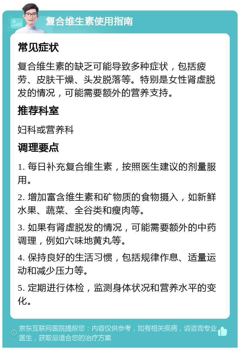 复合维生素使用指南 常见症状 复合维生素的缺乏可能导致多种症状，包括疲劳、皮肤干燥、头发脱落等。特别是女性肾虚脱发的情况，可能需要额外的营养支持。 推荐科室 妇科或营养科 调理要点 1. 每日补充复合维生素，按照医生建议的剂量服用。 2. 增加富含维生素和矿物质的食物摄入，如新鲜水果、蔬菜、全谷类和瘦肉等。 3. 如果有肾虚脱发的情况，可能需要额外的中药调理，例如六味地黄丸等。 4. 保持良好的生活习惯，包括规律作息、适量运动和减少压力等。 5. 定期进行体检，监测身体状况和营养水平的变化。