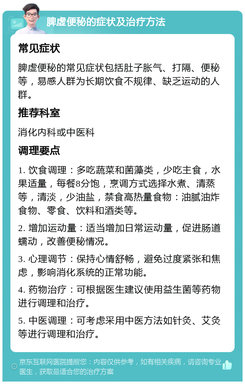 脾虚便秘的症状及治疗方法 常见症状 脾虚便秘的常见症状包括肚子胀气、打隔、便秘等，易感人群为长期饮食不规律、缺乏运动的人群。 推荐科室 消化内科或中医科 调理要点 1. 饮食调理：多吃蔬菜和菌藻类，少吃主食，水果适量，每餐8分饱，烹调方式选择水煮、清蒸等，清淡，少油盐，禁食高热量食物：油腻油炸食物、零食、饮料和酒类等。 2. 增加运动量：适当增加日常运动量，促进肠道蠕动，改善便秘情况。 3. 心理调节：保持心情舒畅，避免过度紧张和焦虑，影响消化系统的正常功能。 4. 药物治疗：可根据医生建议使用益生菌等药物进行调理和治疗。 5. 中医调理：可考虑采用中医方法如针灸、艾灸等进行调理和治疗。