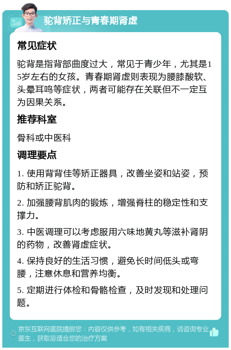 驼背矫正与青春期肾虚 常见症状 驼背是指背部曲度过大，常见于青少年，尤其是15岁左右的女孩。青春期肾虚则表现为腰膝酸软、头晕耳鸣等症状，两者可能存在关联但不一定互为因果关系。 推荐科室 骨科或中医科 调理要点 1. 使用背背佳等矫正器具，改善坐姿和站姿，预防和矫正驼背。 2. 加强腰背肌肉的锻炼，增强脊柱的稳定性和支撑力。 3. 中医调理可以考虑服用六味地黄丸等滋补肾阴的药物，改善肾虚症状。 4. 保持良好的生活习惯，避免长时间低头或弯腰，注意休息和营养均衡。 5. 定期进行体检和骨骼检查，及时发现和处理问题。