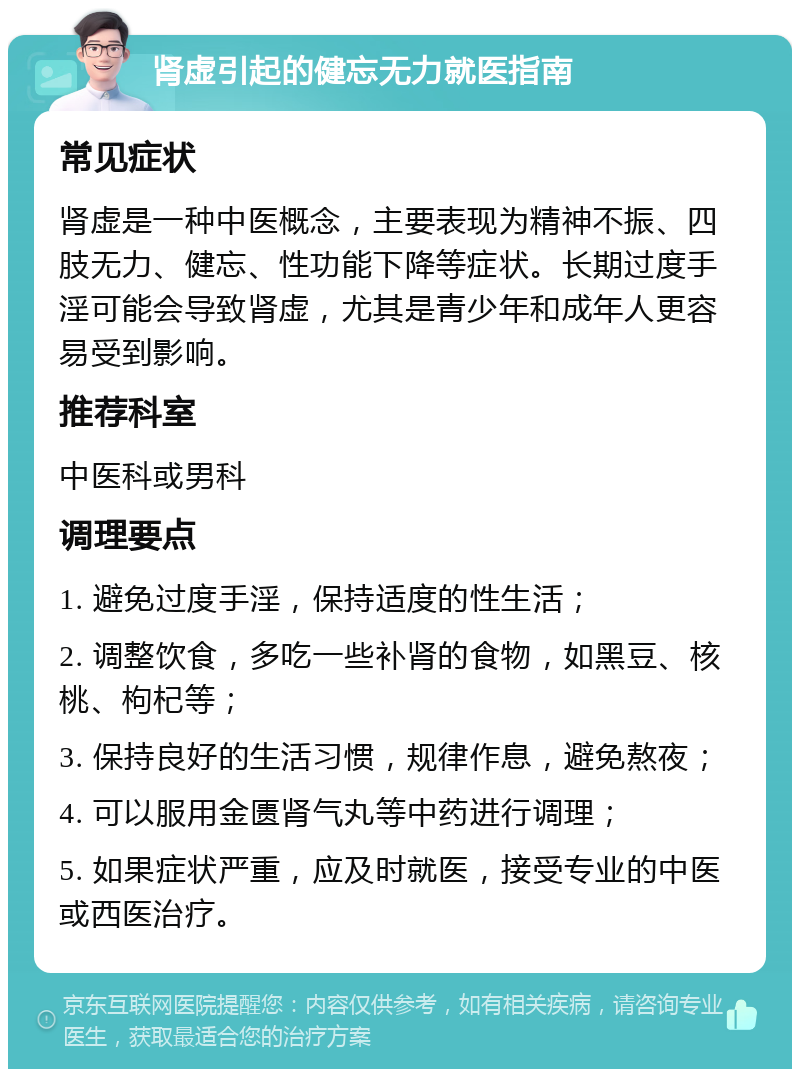 肾虚引起的健忘无力就医指南 常见症状 肾虚是一种中医概念，主要表现为精神不振、四肢无力、健忘、性功能下降等症状。长期过度手淫可能会导致肾虚，尤其是青少年和成年人更容易受到影响。 推荐科室 中医科或男科 调理要点 1. 避免过度手淫，保持适度的性生活； 2. 调整饮食，多吃一些补肾的食物，如黑豆、核桃、枸杞等； 3. 保持良好的生活习惯，规律作息，避免熬夜； 4. 可以服用金匮肾气丸等中药进行调理； 5. 如果症状严重，应及时就医，接受专业的中医或西医治疗。